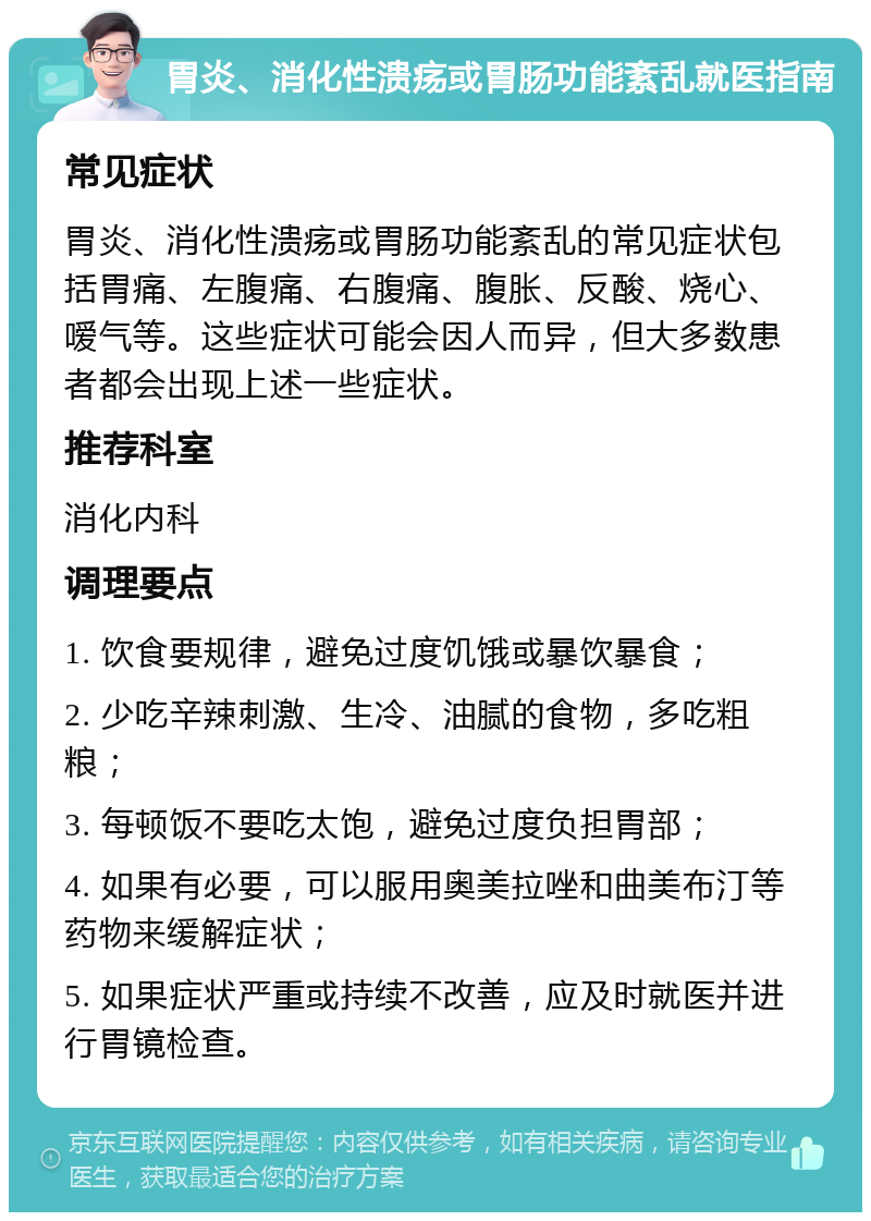 胃炎、消化性溃疡或胃肠功能紊乱就医指南 常见症状 胃炎、消化性溃疡或胃肠功能紊乱的常见症状包括胃痛、左腹痛、右腹痛、腹胀、反酸、烧心、嗳气等。这些症状可能会因人而异，但大多数患者都会出现上述一些症状。 推荐科室 消化内科 调理要点 1. 饮食要规律，避免过度饥饿或暴饮暴食； 2. 少吃辛辣刺激、生冷、油腻的食物，多吃粗粮； 3. 每顿饭不要吃太饱，避免过度负担胃部； 4. 如果有必要，可以服用奥美拉唑和曲美布汀等药物来缓解症状； 5. 如果症状严重或持续不改善，应及时就医并进行胃镜检查。