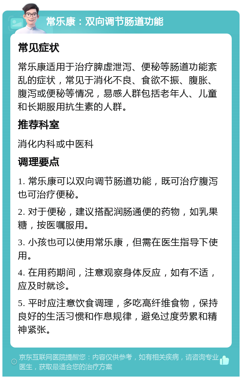 常乐康：双向调节肠道功能 常见症状 常乐康适用于治疗脾虚泄泻、便秘等肠道功能紊乱的症状，常见于消化不良、食欲不振、腹胀、腹泻或便秘等情况，易感人群包括老年人、儿童和长期服用抗生素的人群。 推荐科室 消化内科或中医科 调理要点 1. 常乐康可以双向调节肠道功能，既可治疗腹泻也可治疗便秘。 2. 对于便秘，建议搭配润肠通便的药物，如乳果糖，按医嘱服用。 3. 小孩也可以使用常乐康，但需在医生指导下使用。 4. 在用药期间，注意观察身体反应，如有不适，应及时就诊。 5. 平时应注意饮食调理，多吃高纤维食物，保持良好的生活习惯和作息规律，避免过度劳累和精神紧张。