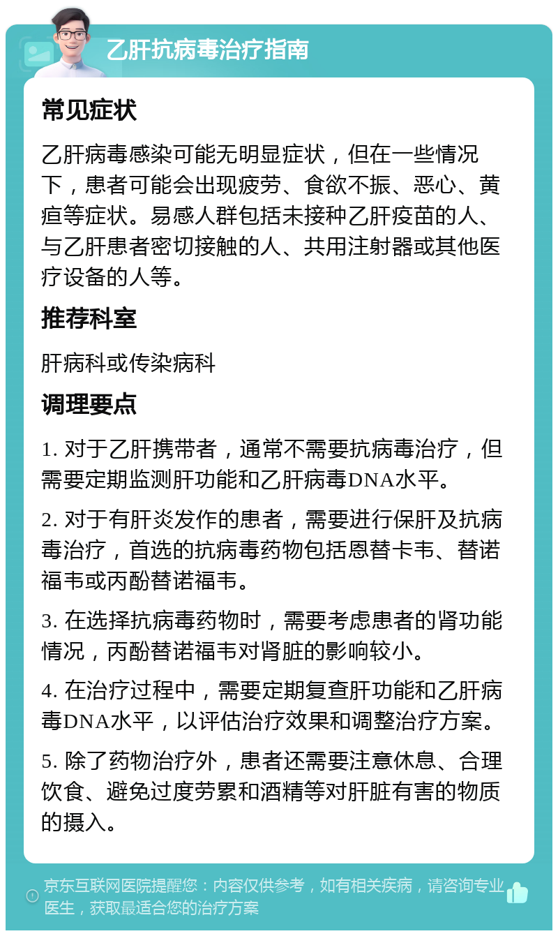 乙肝抗病毒治疗指南 常见症状 乙肝病毒感染可能无明显症状，但在一些情况下，患者可能会出现疲劳、食欲不振、恶心、黄疸等症状。易感人群包括未接种乙肝疫苗的人、与乙肝患者密切接触的人、共用注射器或其他医疗设备的人等。 推荐科室 肝病科或传染病科 调理要点 1. 对于乙肝携带者，通常不需要抗病毒治疗，但需要定期监测肝功能和乙肝病毒DNA水平。 2. 对于有肝炎发作的患者，需要进行保肝及抗病毒治疗，首选的抗病毒药物包括恩替卡韦、替诺福韦或丙酚替诺福韦。 3. 在选择抗病毒药物时，需要考虑患者的肾功能情况，丙酚替诺福韦对肾脏的影响较小。 4. 在治疗过程中，需要定期复查肝功能和乙肝病毒DNA水平，以评估治疗效果和调整治疗方案。 5. 除了药物治疗外，患者还需要注意休息、合理饮食、避免过度劳累和酒精等对肝脏有害的物质的摄入。