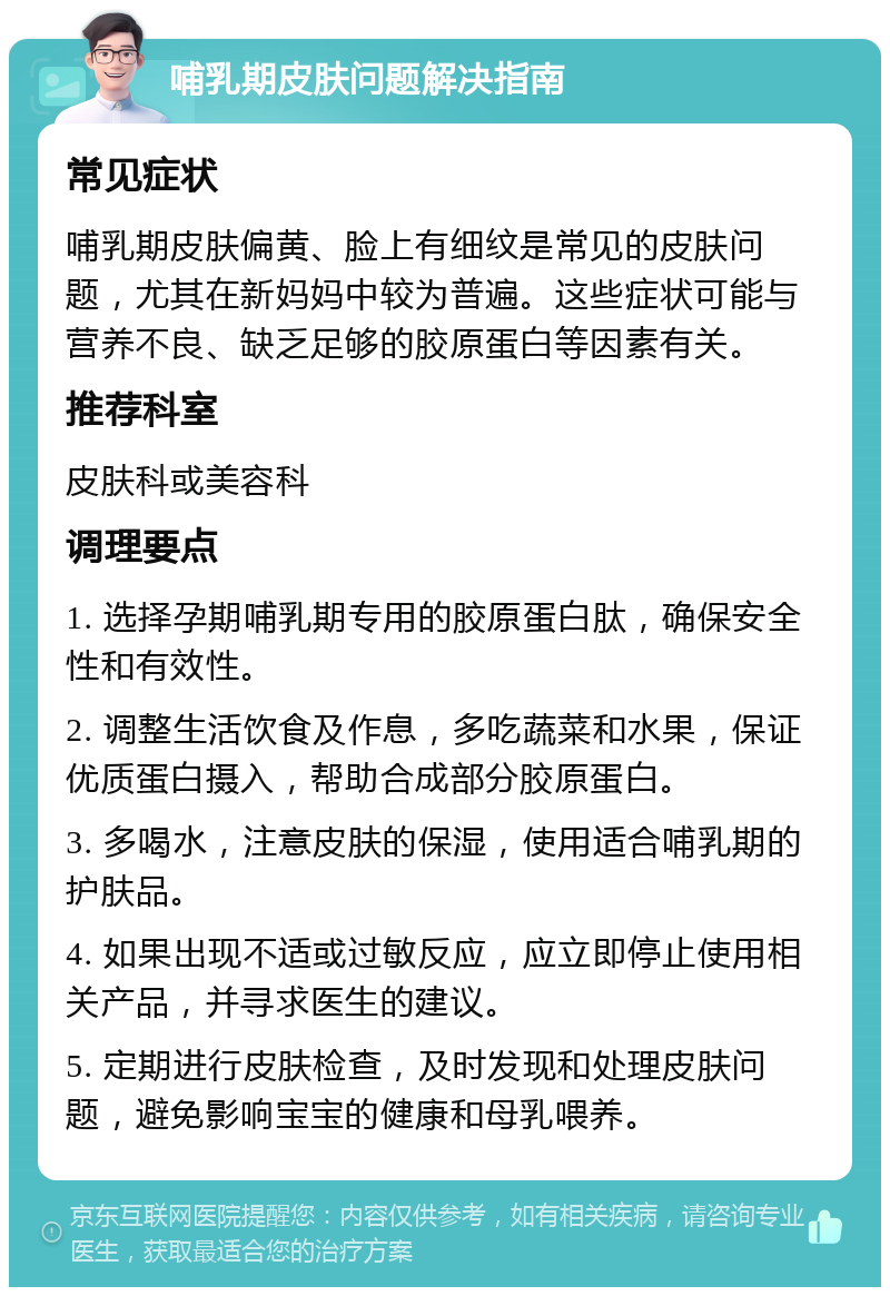 哺乳期皮肤问题解决指南 常见症状 哺乳期皮肤偏黄、脸上有细纹是常见的皮肤问题，尤其在新妈妈中较为普遍。这些症状可能与营养不良、缺乏足够的胶原蛋白等因素有关。 推荐科室 皮肤科或美容科 调理要点 1. 选择孕期哺乳期专用的胶原蛋白肽，确保安全性和有效性。 2. 调整生活饮食及作息，多吃蔬菜和水果，保证优质蛋白摄入，帮助合成部分胶原蛋白。 3. 多喝水，注意皮肤的保湿，使用适合哺乳期的护肤品。 4. 如果出现不适或过敏反应，应立即停止使用相关产品，并寻求医生的建议。 5. 定期进行皮肤检查，及时发现和处理皮肤问题，避免影响宝宝的健康和母乳喂养。