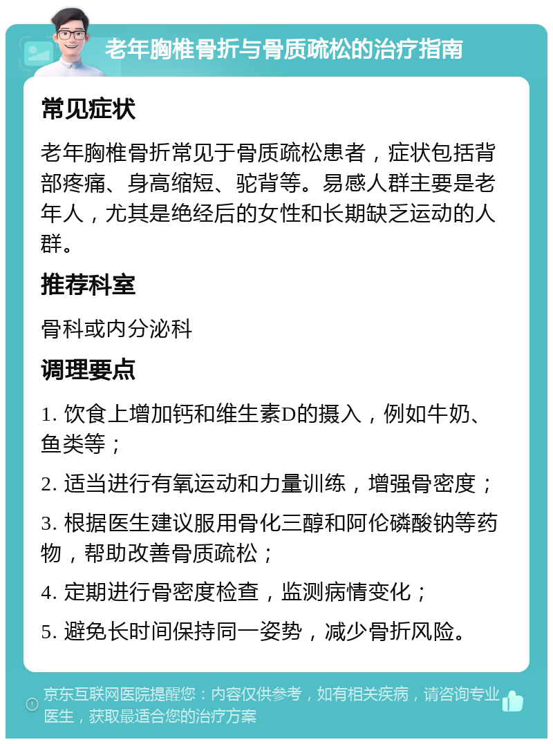 老年胸椎骨折与骨质疏松的治疗指南 常见症状 老年胸椎骨折常见于骨质疏松患者，症状包括背部疼痛、身高缩短、驼背等。易感人群主要是老年人，尤其是绝经后的女性和长期缺乏运动的人群。 推荐科室 骨科或内分泌科 调理要点 1. 饮食上增加钙和维生素D的摄入，例如牛奶、鱼类等； 2. 适当进行有氧运动和力量训练，增强骨密度； 3. 根据医生建议服用骨化三醇和阿伦磷酸钠等药物，帮助改善骨质疏松； 4. 定期进行骨密度检查，监测病情变化； 5. 避免长时间保持同一姿势，减少骨折风险。