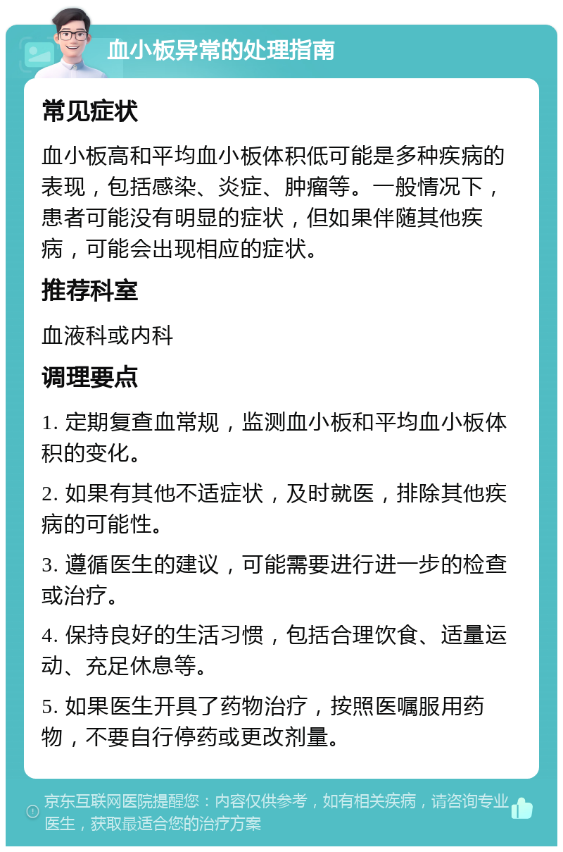 血小板异常的处理指南 常见症状 血小板高和平均血小板体积低可能是多种疾病的表现，包括感染、炎症、肿瘤等。一般情况下，患者可能没有明显的症状，但如果伴随其他疾病，可能会出现相应的症状。 推荐科室 血液科或内科 调理要点 1. 定期复查血常规，监测血小板和平均血小板体积的变化。 2. 如果有其他不适症状，及时就医，排除其他疾病的可能性。 3. 遵循医生的建议，可能需要进行进一步的检查或治疗。 4. 保持良好的生活习惯，包括合理饮食、适量运动、充足休息等。 5. 如果医生开具了药物治疗，按照医嘱服用药物，不要自行停药或更改剂量。