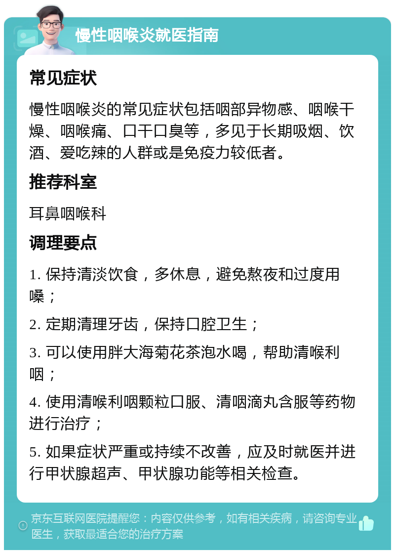 慢性咽喉炎就医指南 常见症状 慢性咽喉炎的常见症状包括咽部异物感、咽喉干燥、咽喉痛、口干口臭等，多见于长期吸烟、饮酒、爱吃辣的人群或是免疫力较低者。 推荐科室 耳鼻咽喉科 调理要点 1. 保持清淡饮食，多休息，避免熬夜和过度用嗓； 2. 定期清理牙齿，保持口腔卫生； 3. 可以使用胖大海菊花茶泡水喝，帮助清喉利咽； 4. 使用清喉利咽颗粒口服、清咽滴丸含服等药物进行治疗； 5. 如果症状严重或持续不改善，应及时就医并进行甲状腺超声、甲状腺功能等相关检查。