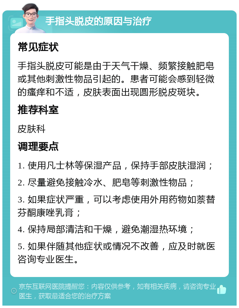 手指头脱皮的原因与治疗 常见症状 手指头脱皮可能是由于天气干燥、频繁接触肥皂或其他刺激性物品引起的。患者可能会感到轻微的瘙痒和不适，皮肤表面出现圆形脱皮斑块。 推荐科室 皮肤科 调理要点 1. 使用凡士林等保湿产品，保持手部皮肤湿润； 2. 尽量避免接触冷水、肥皂等刺激性物品； 3. 如果症状严重，可以考虑使用外用药物如萘替芬酮康唑乳膏； 4. 保持局部清洁和干燥，避免潮湿热环境； 5. 如果伴随其他症状或情况不改善，应及时就医咨询专业医生。