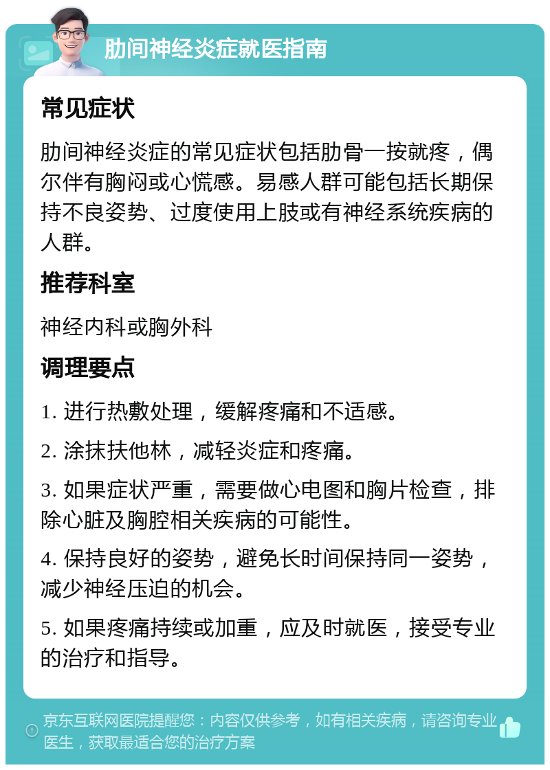 肋间神经炎症就医指南 常见症状 肋间神经炎症的常见症状包括肋骨一按就疼，偶尔伴有胸闷或心慌感。易感人群可能包括长期保持不良姿势、过度使用上肢或有神经系统疾病的人群。 推荐科室 神经内科或胸外科 调理要点 1. 进行热敷处理，缓解疼痛和不适感。 2. 涂抹扶他林，减轻炎症和疼痛。 3. 如果症状严重，需要做心电图和胸片检查，排除心脏及胸腔相关疾病的可能性。 4. 保持良好的姿势，避免长时间保持同一姿势，减少神经压迫的机会。 5. 如果疼痛持续或加重，应及时就医，接受专业的治疗和指导。