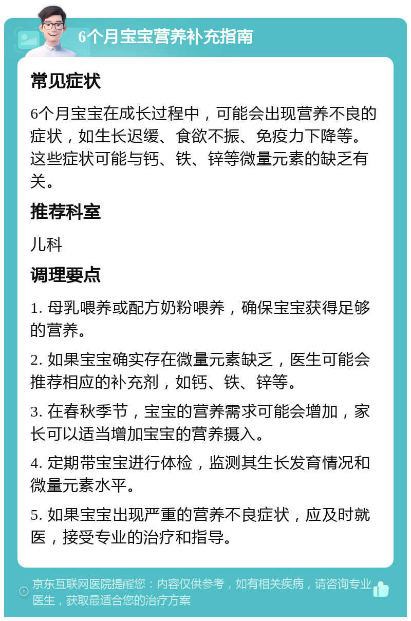 6个月宝宝营养补充指南 常见症状 6个月宝宝在成长过程中，可能会出现营养不良的症状，如生长迟缓、食欲不振、免疫力下降等。这些症状可能与钙、铁、锌等微量元素的缺乏有关。 推荐科室 儿科 调理要点 1. 母乳喂养或配方奶粉喂养，确保宝宝获得足够的营养。 2. 如果宝宝确实存在微量元素缺乏，医生可能会推荐相应的补充剂，如钙、铁、锌等。 3. 在春秋季节，宝宝的营养需求可能会增加，家长可以适当增加宝宝的营养摄入。 4. 定期带宝宝进行体检，监测其生长发育情况和微量元素水平。 5. 如果宝宝出现严重的营养不良症状，应及时就医，接受专业的治疗和指导。