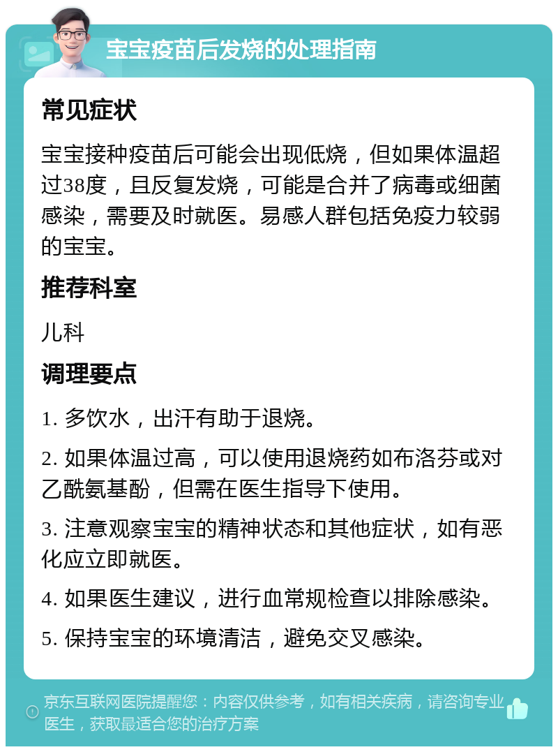 宝宝疫苗后发烧的处理指南 常见症状 宝宝接种疫苗后可能会出现低烧，但如果体温超过38度，且反复发烧，可能是合并了病毒或细菌感染，需要及时就医。易感人群包括免疫力较弱的宝宝。 推荐科室 儿科 调理要点 1. 多饮水，出汗有助于退烧。 2. 如果体温过高，可以使用退烧药如布洛芬或对乙酰氨基酚，但需在医生指导下使用。 3. 注意观察宝宝的精神状态和其他症状，如有恶化应立即就医。 4. 如果医生建议，进行血常规检查以排除感染。 5. 保持宝宝的环境清洁，避免交叉感染。