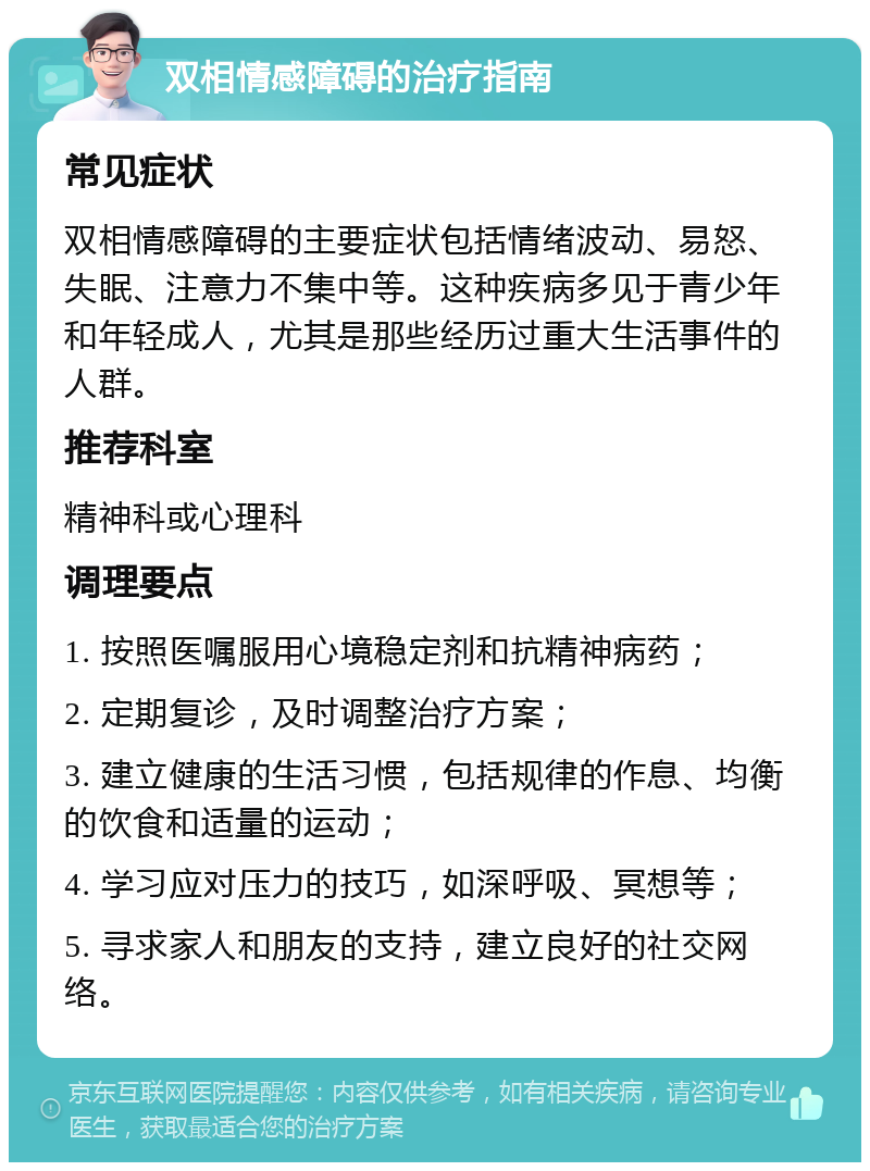 双相情感障碍的治疗指南 常见症状 双相情感障碍的主要症状包括情绪波动、易怒、失眠、注意力不集中等。这种疾病多见于青少年和年轻成人，尤其是那些经历过重大生活事件的人群。 推荐科室 精神科或心理科 调理要点 1. 按照医嘱服用心境稳定剂和抗精神病药； 2. 定期复诊，及时调整治疗方案； 3. 建立健康的生活习惯，包括规律的作息、均衡的饮食和适量的运动； 4. 学习应对压力的技巧，如深呼吸、冥想等； 5. 寻求家人和朋友的支持，建立良好的社交网络。