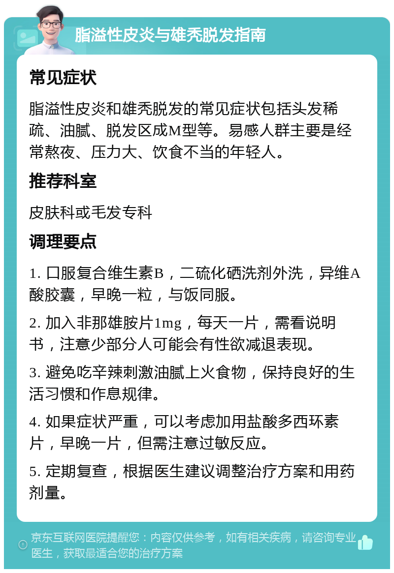 脂溢性皮炎与雄秃脱发指南 常见症状 脂溢性皮炎和雄秃脱发的常见症状包括头发稀疏、油腻、脱发区成M型等。易感人群主要是经常熬夜、压力大、饮食不当的年轻人。 推荐科室 皮肤科或毛发专科 调理要点 1. 口服复合维生素B，二硫化硒洗剂外洗，异维A酸胶囊，早晚一粒，与饭同服。 2. 加入非那雄胺片1mg，每天一片，需看说明书，注意少部分人可能会有性欲减退表现。 3. 避免吃辛辣刺激油腻上火食物，保持良好的生活习惯和作息规律。 4. 如果症状严重，可以考虑加用盐酸多西环素片，早晚一片，但需注意过敏反应。 5. 定期复查，根据医生建议调整治疗方案和用药剂量。