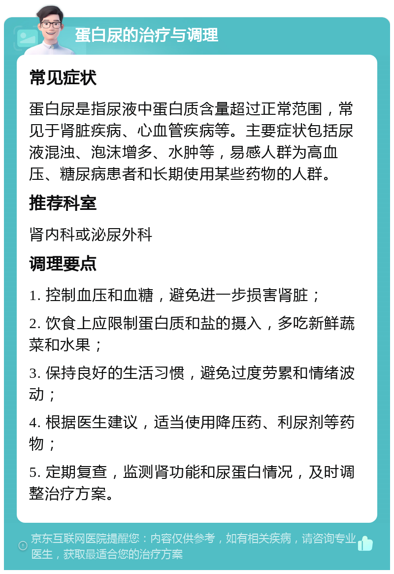 蛋白尿的治疗与调理 常见症状 蛋白尿是指尿液中蛋白质含量超过正常范围，常见于肾脏疾病、心血管疾病等。主要症状包括尿液混浊、泡沫增多、水肿等，易感人群为高血压、糖尿病患者和长期使用某些药物的人群。 推荐科室 肾内科或泌尿外科 调理要点 1. 控制血压和血糖，避免进一步损害肾脏； 2. 饮食上应限制蛋白质和盐的摄入，多吃新鲜蔬菜和水果； 3. 保持良好的生活习惯，避免过度劳累和情绪波动； 4. 根据医生建议，适当使用降压药、利尿剂等药物； 5. 定期复查，监测肾功能和尿蛋白情况，及时调整治疗方案。