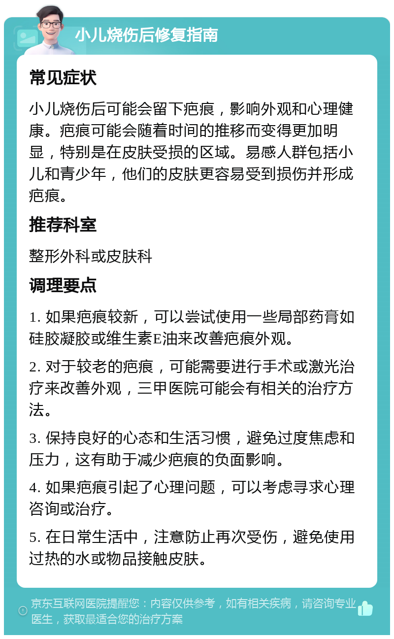 小儿烧伤后修复指南 常见症状 小儿烧伤后可能会留下疤痕，影响外观和心理健康。疤痕可能会随着时间的推移而变得更加明显，特别是在皮肤受损的区域。易感人群包括小儿和青少年，他们的皮肤更容易受到损伤并形成疤痕。 推荐科室 整形外科或皮肤科 调理要点 1. 如果疤痕较新，可以尝试使用一些局部药膏如硅胶凝胶或维生素E油来改善疤痕外观。 2. 对于较老的疤痕，可能需要进行手术或激光治疗来改善外观，三甲医院可能会有相关的治疗方法。 3. 保持良好的心态和生活习惯，避免过度焦虑和压力，这有助于减少疤痕的负面影响。 4. 如果疤痕引起了心理问题，可以考虑寻求心理咨询或治疗。 5. 在日常生活中，注意防止再次受伤，避免使用过热的水或物品接触皮肤。