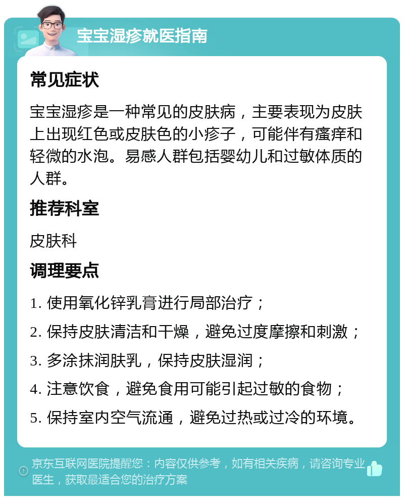 宝宝湿疹就医指南 常见症状 宝宝湿疹是一种常见的皮肤病，主要表现为皮肤上出现红色或皮肤色的小疹子，可能伴有瘙痒和轻微的水泡。易感人群包括婴幼儿和过敏体质的人群。 推荐科室 皮肤科 调理要点 1. 使用氧化锌乳膏进行局部治疗； 2. 保持皮肤清洁和干燥，避免过度摩擦和刺激； 3. 多涂抹润肤乳，保持皮肤湿润； 4. 注意饮食，避免食用可能引起过敏的食物； 5. 保持室内空气流通，避免过热或过冷的环境。