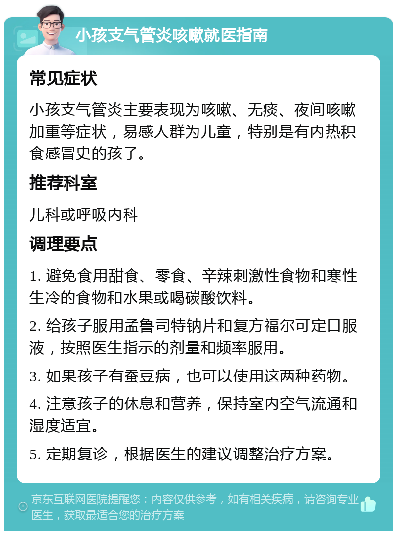 小孩支气管炎咳嗽就医指南 常见症状 小孩支气管炎主要表现为咳嗽、无痰、夜间咳嗽加重等症状，易感人群为儿童，特别是有内热积食感冒史的孩子。 推荐科室 儿科或呼吸内科 调理要点 1. 避免食用甜食、零食、辛辣刺激性食物和寒性生冷的食物和水果或喝碳酸饮料。 2. 给孩子服用孟鲁司特钠片和复方福尔可定口服液，按照医生指示的剂量和频率服用。 3. 如果孩子有蚕豆病，也可以使用这两种药物。 4. 注意孩子的休息和营养，保持室内空气流通和湿度适宜。 5. 定期复诊，根据医生的建议调整治疗方案。