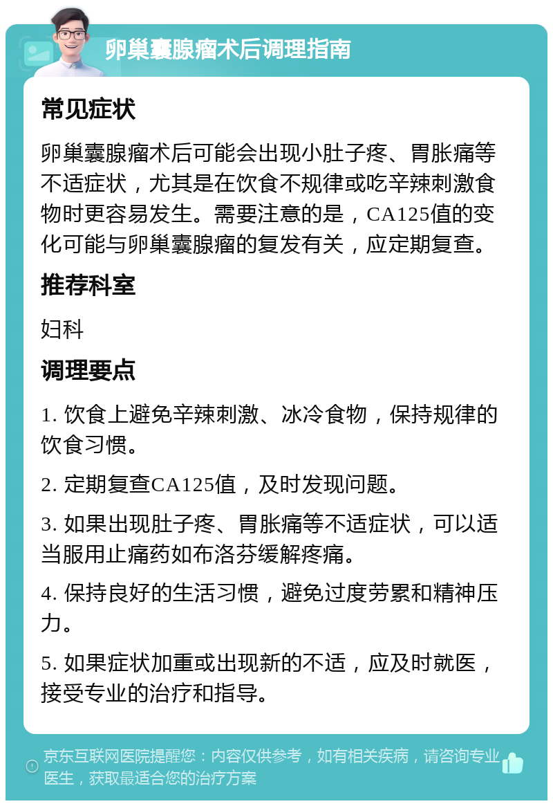 卵巢囊腺瘤术后调理指南 常见症状 卵巢囊腺瘤术后可能会出现小肚子疼、胃胀痛等不适症状，尤其是在饮食不规律或吃辛辣刺激食物时更容易发生。需要注意的是，CA125值的变化可能与卵巢囊腺瘤的复发有关，应定期复查。 推荐科室 妇科 调理要点 1. 饮食上避免辛辣刺激、冰冷食物，保持规律的饮食习惯。 2. 定期复查CA125值，及时发现问题。 3. 如果出现肚子疼、胃胀痛等不适症状，可以适当服用止痛药如布洛芬缓解疼痛。 4. 保持良好的生活习惯，避免过度劳累和精神压力。 5. 如果症状加重或出现新的不适，应及时就医，接受专业的治疗和指导。