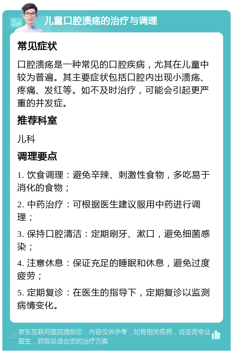 儿童口腔溃疡的治疗与调理 常见症状 口腔溃疡是一种常见的口腔疾病，尤其在儿童中较为普遍。其主要症状包括口腔内出现小溃疡、疼痛、发红等。如不及时治疗，可能会引起更严重的并发症。 推荐科室 儿科 调理要点 1. 饮食调理：避免辛辣、刺激性食物，多吃易于消化的食物； 2. 中药治疗：可根据医生建议服用中药进行调理； 3. 保持口腔清洁：定期刷牙、漱口，避免细菌感染； 4. 注意休息：保证充足的睡眠和休息，避免过度疲劳； 5. 定期复诊：在医生的指导下，定期复诊以监测病情变化。