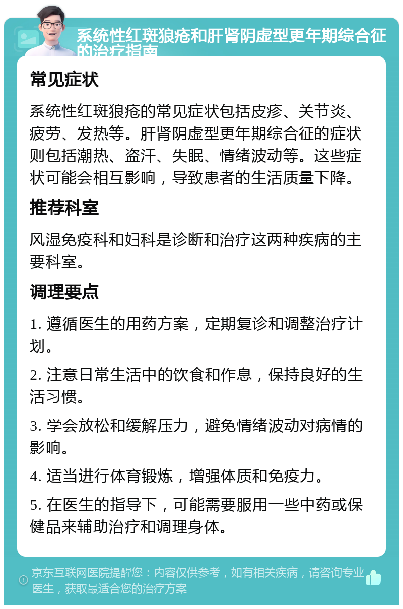 系统性红斑狼疮和肝肾阴虚型更年期综合征的治疗指南 常见症状 系统性红斑狼疮的常见症状包括皮疹、关节炎、疲劳、发热等。肝肾阴虚型更年期综合征的症状则包括潮热、盗汗、失眠、情绪波动等。这些症状可能会相互影响，导致患者的生活质量下降。 推荐科室 风湿免疫科和妇科是诊断和治疗这两种疾病的主要科室。 调理要点 1. 遵循医生的用药方案，定期复诊和调整治疗计划。 2. 注意日常生活中的饮食和作息，保持良好的生活习惯。 3. 学会放松和缓解压力，避免情绪波动对病情的影响。 4. 适当进行体育锻炼，增强体质和免疫力。 5. 在医生的指导下，可能需要服用一些中药或保健品来辅助治疗和调理身体。