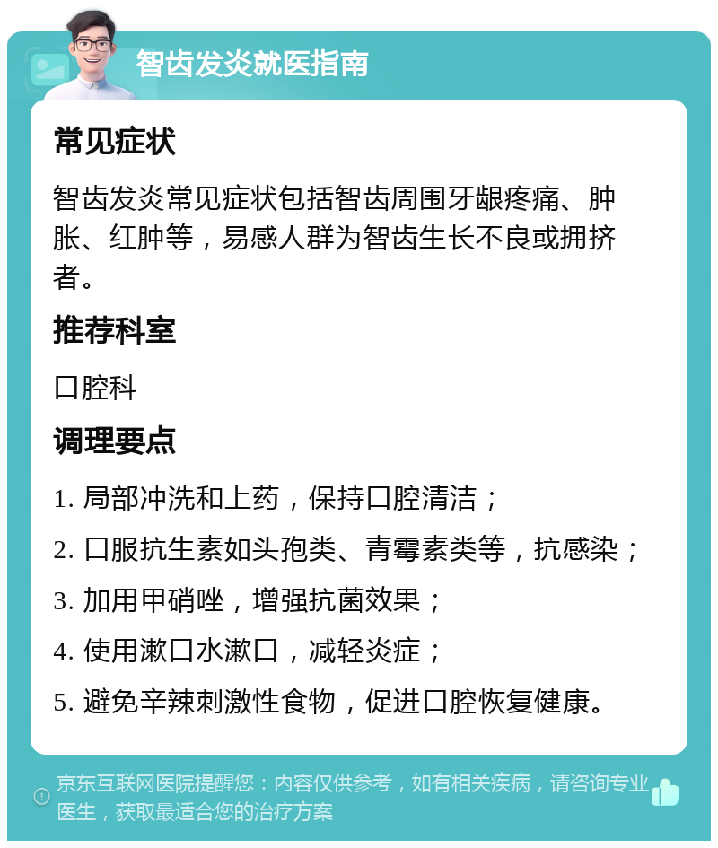 智齿发炎就医指南 常见症状 智齿发炎常见症状包括智齿周围牙龈疼痛、肿胀、红肿等，易感人群为智齿生长不良或拥挤者。 推荐科室 口腔科 调理要点 1. 局部冲洗和上药，保持口腔清洁； 2. 口服抗生素如头孢类、青霉素类等，抗感染； 3. 加用甲硝唑，增强抗菌效果； 4. 使用漱口水漱口，减轻炎症； 5. 避免辛辣刺激性食物，促进口腔恢复健康。