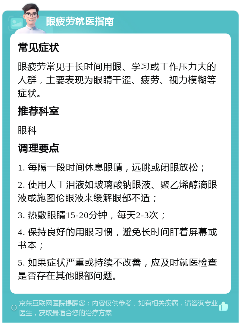 眼疲劳就医指南 常见症状 眼疲劳常见于长时间用眼、学习或工作压力大的人群，主要表现为眼睛干涩、疲劳、视力模糊等症状。 推荐科室 眼科 调理要点 1. 每隔一段时间休息眼睛，远眺或闭眼放松； 2. 使用人工泪液如玻璃酸钠眼液、聚乙烯醇滴眼液或施图伦眼液来缓解眼部不适； 3. 热敷眼睛15-20分钟，每天2-3次； 4. 保持良好的用眼习惯，避免长时间盯着屏幕或书本； 5. 如果症状严重或持续不改善，应及时就医检查是否存在其他眼部问题。