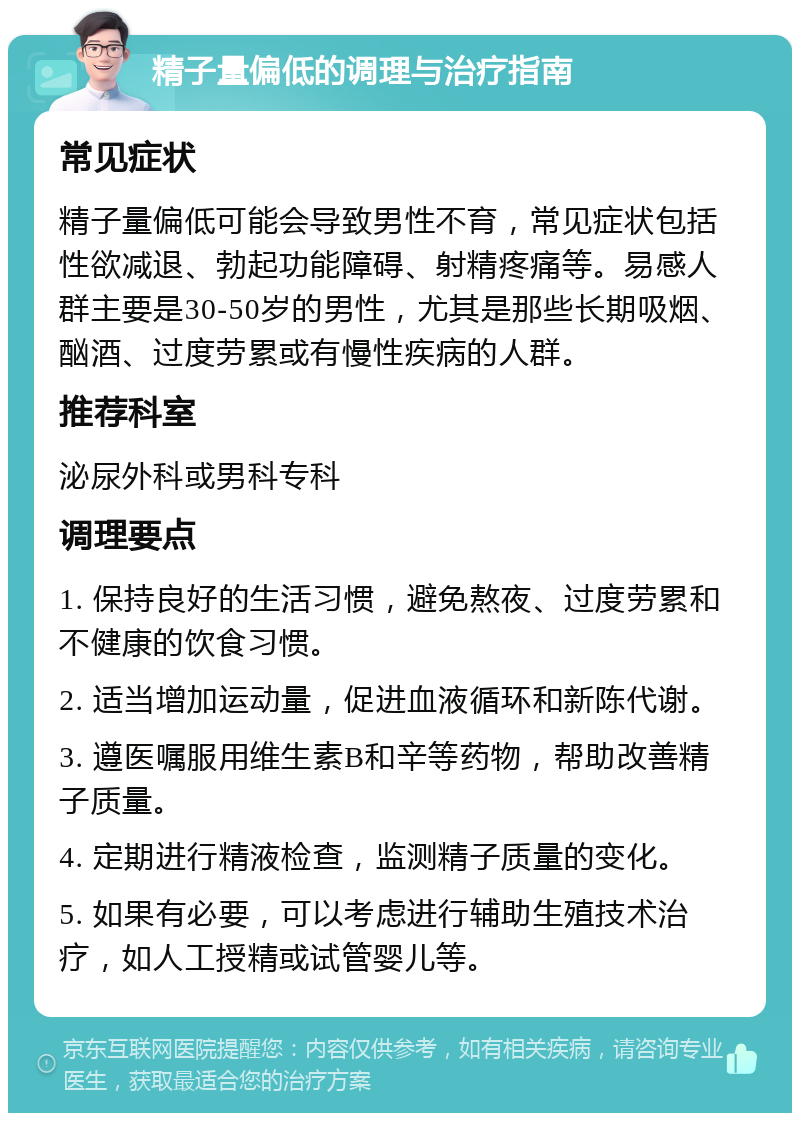 精子量偏低的调理与治疗指南 常见症状 精子量偏低可能会导致男性不育，常见症状包括性欲减退、勃起功能障碍、射精疼痛等。易感人群主要是30-50岁的男性，尤其是那些长期吸烟、酗酒、过度劳累或有慢性疾病的人群。 推荐科室 泌尿外科或男科专科 调理要点 1. 保持良好的生活习惯，避免熬夜、过度劳累和不健康的饮食习惯。 2. 适当增加运动量，促进血液循环和新陈代谢。 3. 遵医嘱服用维生素B和辛等药物，帮助改善精子质量。 4. 定期进行精液检查，监测精子质量的变化。 5. 如果有必要，可以考虑进行辅助生殖技术治疗，如人工授精或试管婴儿等。