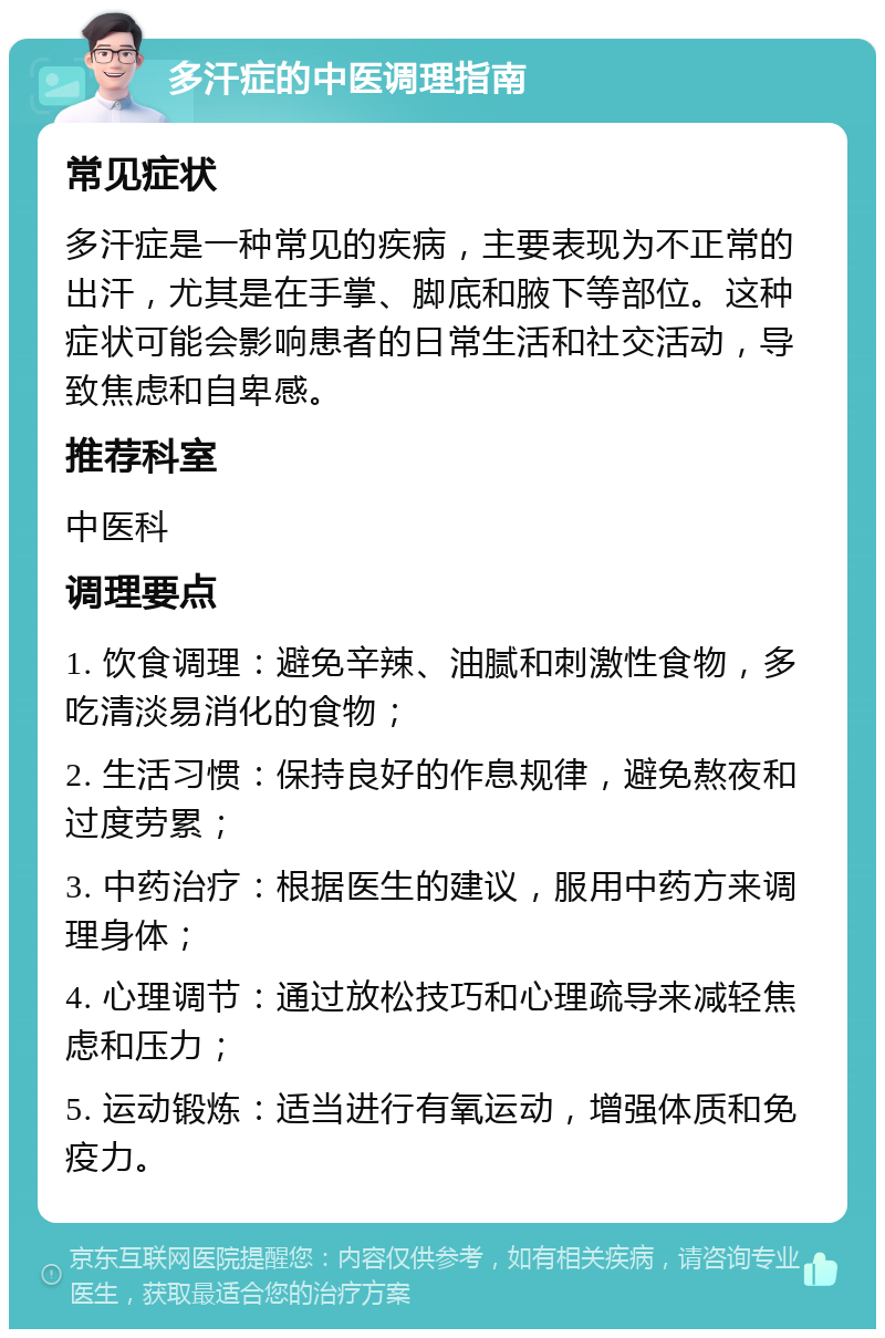 多汗症的中医调理指南 常见症状 多汗症是一种常见的疾病，主要表现为不正常的出汗，尤其是在手掌、脚底和腋下等部位。这种症状可能会影响患者的日常生活和社交活动，导致焦虑和自卑感。 推荐科室 中医科 调理要点 1. 饮食调理：避免辛辣、油腻和刺激性食物，多吃清淡易消化的食物； 2. 生活习惯：保持良好的作息规律，避免熬夜和过度劳累； 3. 中药治疗：根据医生的建议，服用中药方来调理身体； 4. 心理调节：通过放松技巧和心理疏导来减轻焦虑和压力； 5. 运动锻炼：适当进行有氧运动，增强体质和免疫力。