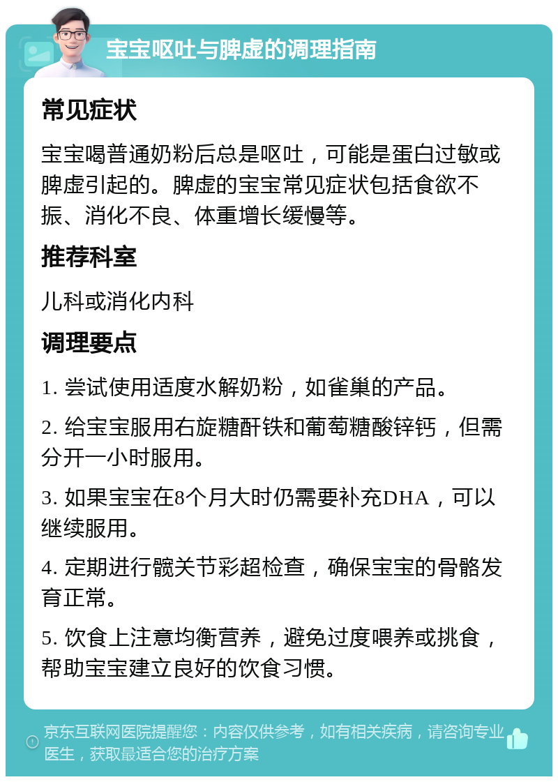 宝宝呕吐与脾虚的调理指南 常见症状 宝宝喝普通奶粉后总是呕吐，可能是蛋白过敏或脾虚引起的。脾虚的宝宝常见症状包括食欲不振、消化不良、体重增长缓慢等。 推荐科室 儿科或消化内科 调理要点 1. 尝试使用适度水解奶粉，如雀巢的产品。 2. 给宝宝服用右旋糖酐铁和葡萄糖酸锌钙，但需分开一小时服用。 3. 如果宝宝在8个月大时仍需要补充DHA，可以继续服用。 4. 定期进行髋关节彩超检查，确保宝宝的骨骼发育正常。 5. 饮食上注意均衡营养，避免过度喂养或挑食，帮助宝宝建立良好的饮食习惯。