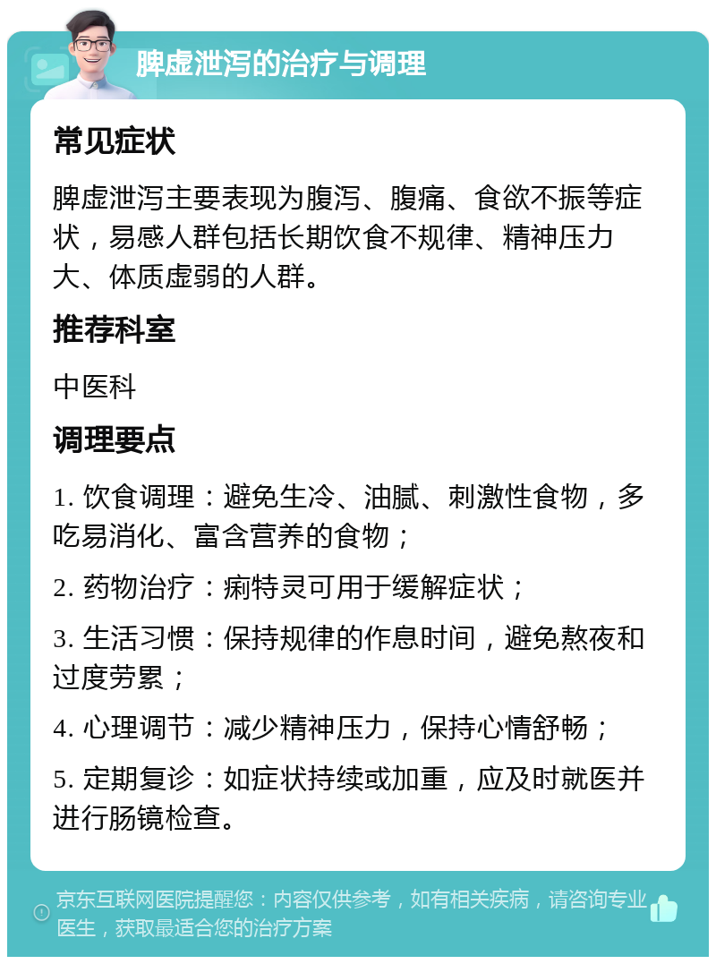 脾虚泄泻的治疗与调理 常见症状 脾虚泄泻主要表现为腹泻、腹痛、食欲不振等症状，易感人群包括长期饮食不规律、精神压力大、体质虚弱的人群。 推荐科室 中医科 调理要点 1. 饮食调理：避免生冷、油腻、刺激性食物，多吃易消化、富含营养的食物； 2. 药物治疗：痢特灵可用于缓解症状； 3. 生活习惯：保持规律的作息时间，避免熬夜和过度劳累； 4. 心理调节：减少精神压力，保持心情舒畅； 5. 定期复诊：如症状持续或加重，应及时就医并进行肠镜检查。