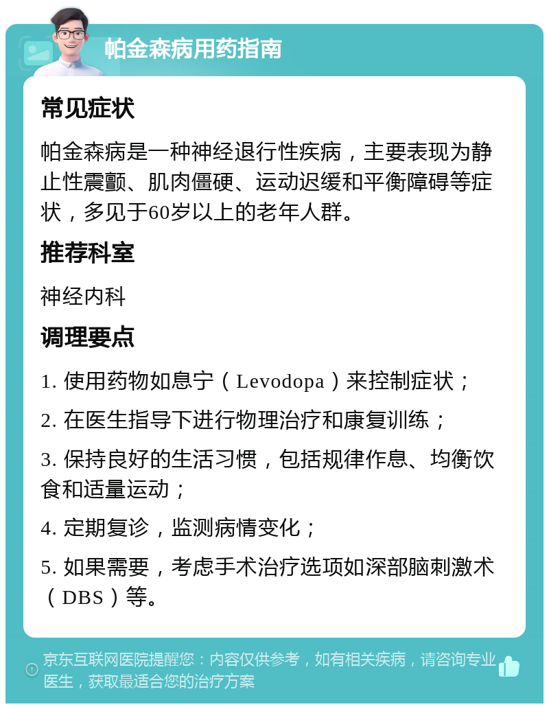 帕金森病用药指南 常见症状 帕金森病是一种神经退行性疾病，主要表现为静止性震颤、肌肉僵硬、运动迟缓和平衡障碍等症状，多见于60岁以上的老年人群。 推荐科室 神经内科 调理要点 1. 使用药物如息宁（Levodopa）来控制症状； 2. 在医生指导下进行物理治疗和康复训练； 3. 保持良好的生活习惯，包括规律作息、均衡饮食和适量运动； 4. 定期复诊，监测病情变化； 5. 如果需要，考虑手术治疗选项如深部脑刺激术（DBS）等。