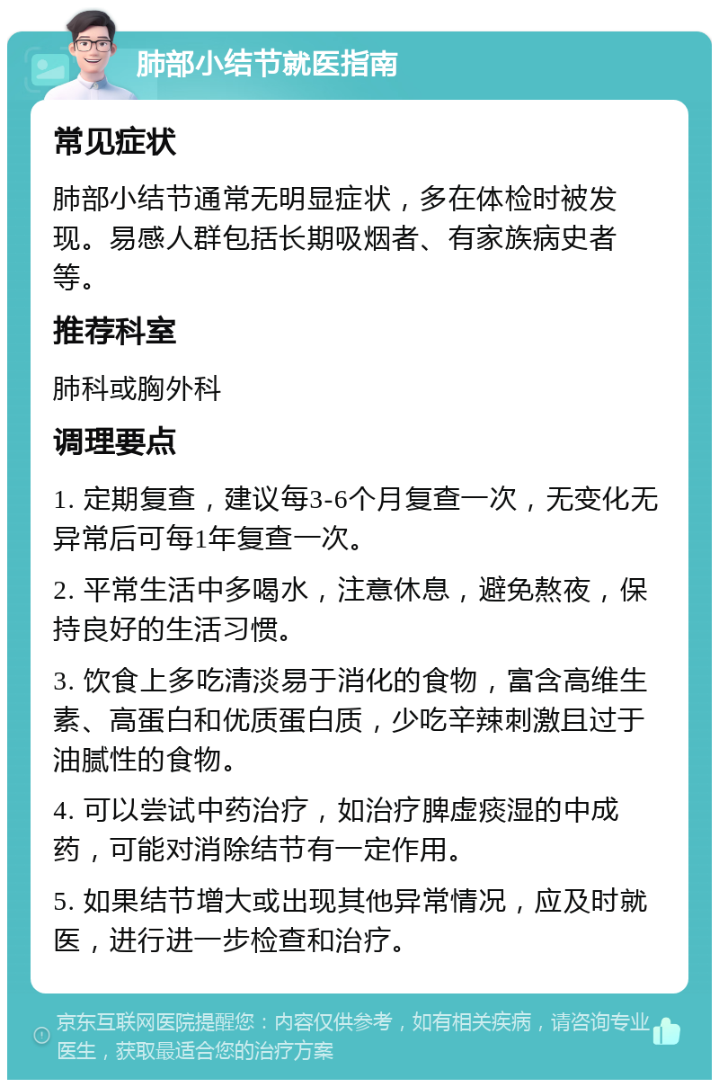 肺部小结节就医指南 常见症状 肺部小结节通常无明显症状，多在体检时被发现。易感人群包括长期吸烟者、有家族病史者等。 推荐科室 肺科或胸外科 调理要点 1. 定期复查，建议每3-6个月复查一次，无变化无异常后可每1年复查一次。 2. 平常生活中多喝水，注意休息，避免熬夜，保持良好的生活习惯。 3. 饮食上多吃清淡易于消化的食物，富含高维生素、高蛋白和优质蛋白质，少吃辛辣刺激且过于油腻性的食物。 4. 可以尝试中药治疗，如治疗脾虚痰湿的中成药，可能对消除结节有一定作用。 5. 如果结节增大或出现其他异常情况，应及时就医，进行进一步检查和治疗。