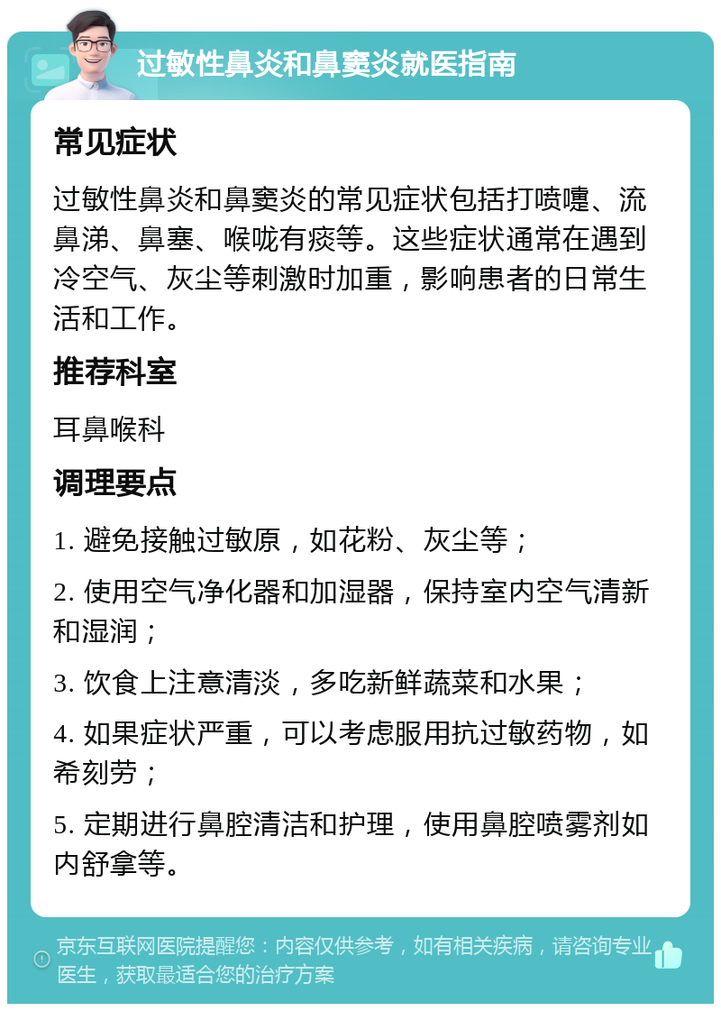 过敏性鼻炎和鼻窦炎就医指南 常见症状 过敏性鼻炎和鼻窦炎的常见症状包括打喷嚏、流鼻涕、鼻塞、喉咙有痰等。这些症状通常在遇到冷空气、灰尘等刺激时加重，影响患者的日常生活和工作。 推荐科室 耳鼻喉科 调理要点 1. 避免接触过敏原，如花粉、灰尘等； 2. 使用空气净化器和加湿器，保持室内空气清新和湿润； 3. 饮食上注意清淡，多吃新鲜蔬菜和水果； 4. 如果症状严重，可以考虑服用抗过敏药物，如希刻劳； 5. 定期进行鼻腔清洁和护理，使用鼻腔喷雾剂如内舒拿等。