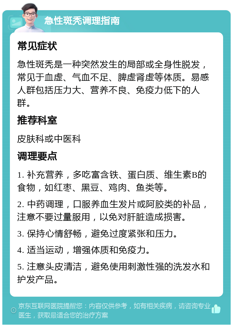 急性斑秃调理指南 常见症状 急性斑秃是一种突然发生的局部或全身性脱发，常见于血虚、气血不足、脾虚肾虚等体质。易感人群包括压力大、营养不良、免疫力低下的人群。 推荐科室 皮肤科或中医科 调理要点 1. 补充营养，多吃富含铁、蛋白质、维生素B的食物，如红枣、黑豆、鸡肉、鱼类等。 2. 中药调理，口服养血生发片或阿胶类的补品，注意不要过量服用，以免对肝脏造成损害。 3. 保持心情舒畅，避免过度紧张和压力。 4. 适当运动，增强体质和免疫力。 5. 注意头皮清洁，避免使用刺激性强的洗发水和护发产品。