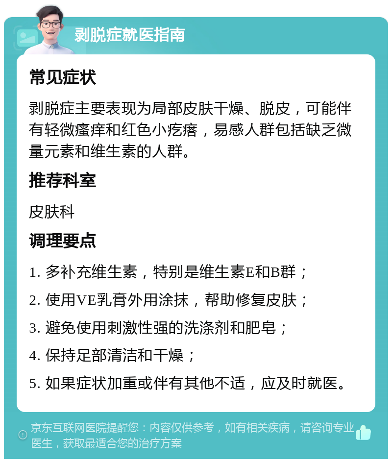 剥脱症就医指南 常见症状 剥脱症主要表现为局部皮肤干燥、脱皮，可能伴有轻微瘙痒和红色小疙瘩，易感人群包括缺乏微量元素和维生素的人群。 推荐科室 皮肤科 调理要点 1. 多补充维生素，特别是维生素E和B群； 2. 使用VE乳膏外用涂抹，帮助修复皮肤； 3. 避免使用刺激性强的洗涤剂和肥皂； 4. 保持足部清洁和干燥； 5. 如果症状加重或伴有其他不适，应及时就医。