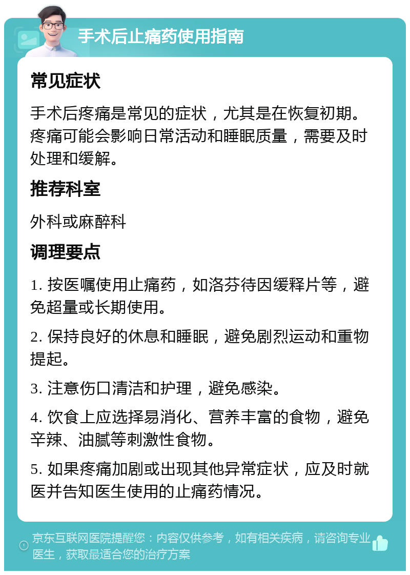 手术后止痛药使用指南 常见症状 手术后疼痛是常见的症状，尤其是在恢复初期。疼痛可能会影响日常活动和睡眠质量，需要及时处理和缓解。 推荐科室 外科或麻醉科 调理要点 1. 按医嘱使用止痛药，如洛芬待因缓释片等，避免超量或长期使用。 2. 保持良好的休息和睡眠，避免剧烈运动和重物提起。 3. 注意伤口清洁和护理，避免感染。 4. 饮食上应选择易消化、营养丰富的食物，避免辛辣、油腻等刺激性食物。 5. 如果疼痛加剧或出现其他异常症状，应及时就医并告知医生使用的止痛药情况。