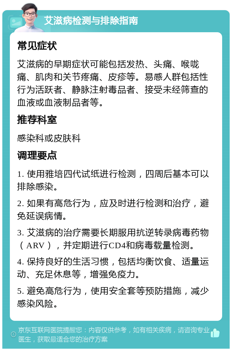 艾滋病检测与排除指南 常见症状 艾滋病的早期症状可能包括发热、头痛、喉咙痛、肌肉和关节疼痛、皮疹等。易感人群包括性行为活跃者、静脉注射毒品者、接受未经筛查的血液或血液制品者等。 推荐科室 感染科或皮肤科 调理要点 1. 使用雅培四代试纸进行检测，四周后基本可以排除感染。 2. 如果有高危行为，应及时进行检测和治疗，避免延误病情。 3. 艾滋病的治疗需要长期服用抗逆转录病毒药物（ARV），并定期进行CD4和病毒载量检测。 4. 保持良好的生活习惯，包括均衡饮食、适量运动、充足休息等，增强免疫力。 5. 避免高危行为，使用安全套等预防措施，减少感染风险。