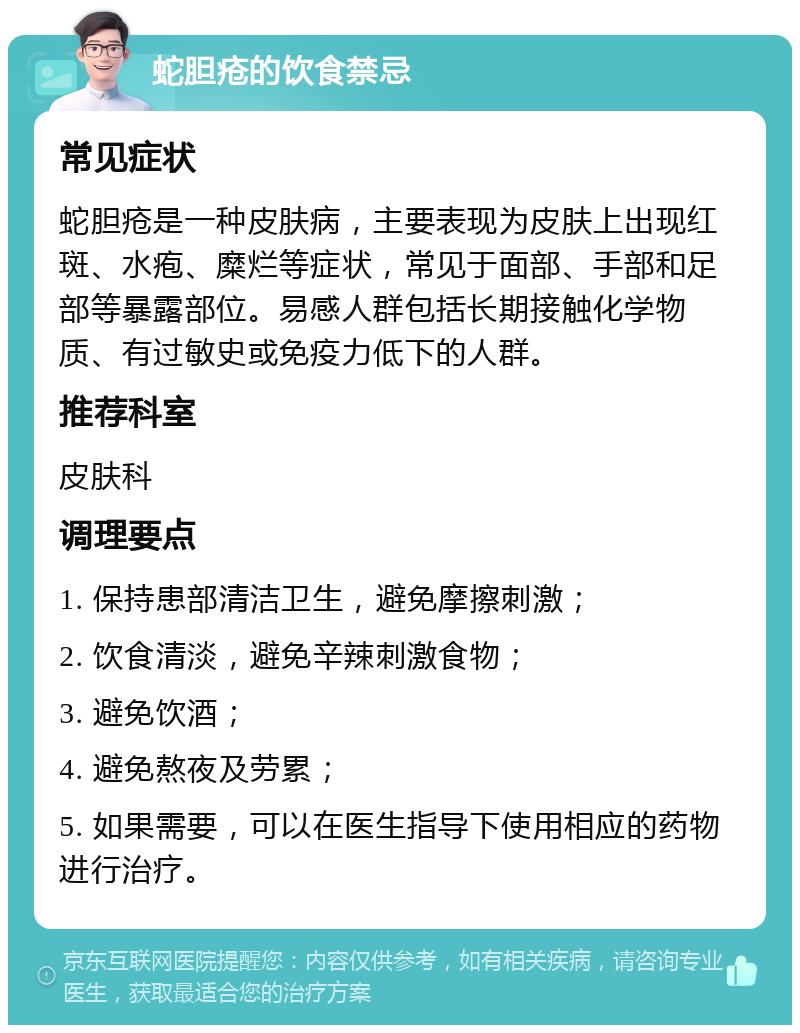 蛇胆疮的饮食禁忌 常见症状 蛇胆疮是一种皮肤病，主要表现为皮肤上出现红斑、水疱、糜烂等症状，常见于面部、手部和足部等暴露部位。易感人群包括长期接触化学物质、有过敏史或免疫力低下的人群。 推荐科室 皮肤科 调理要点 1. 保持患部清洁卫生，避免摩擦刺激； 2. 饮食清淡，避免辛辣刺激食物； 3. 避免饮酒； 4. 避免熬夜及劳累； 5. 如果需要，可以在医生指导下使用相应的药物进行治疗。