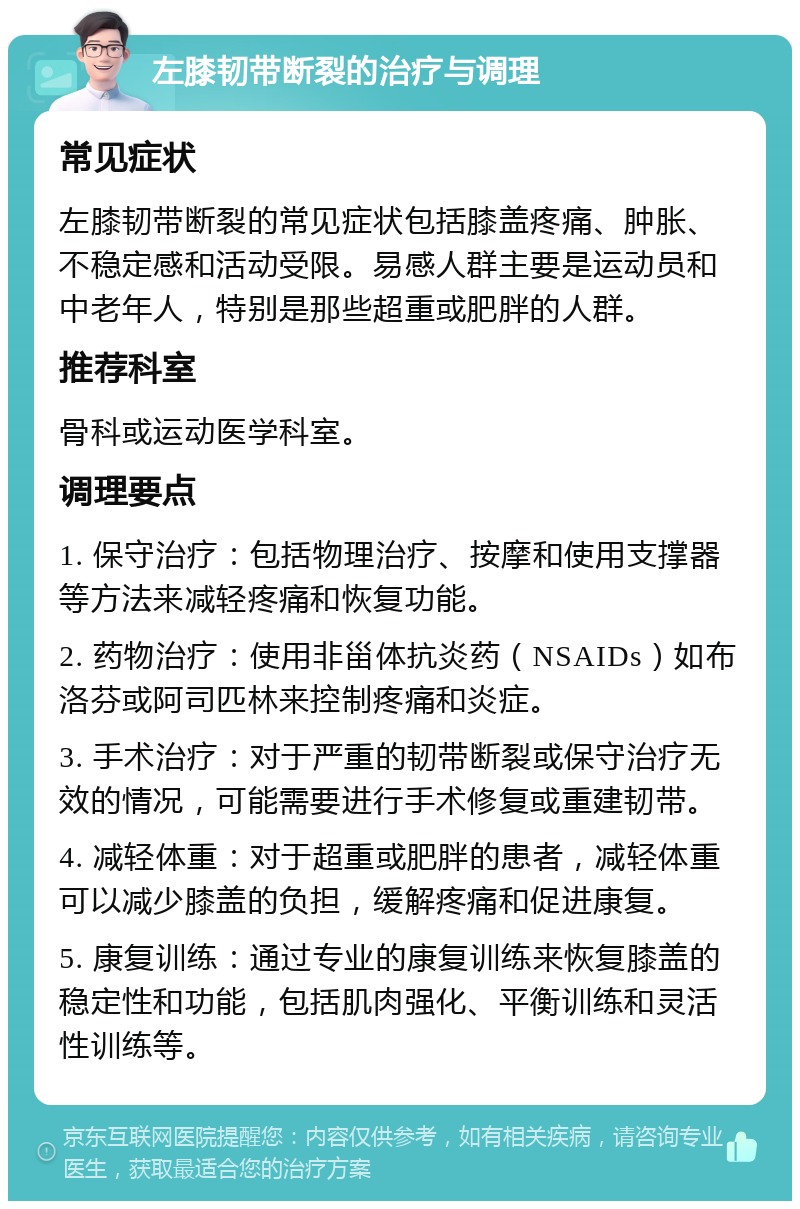 左膝韧带断裂的治疗与调理 常见症状 左膝韧带断裂的常见症状包括膝盖疼痛、肿胀、不稳定感和活动受限。易感人群主要是运动员和中老年人，特别是那些超重或肥胖的人群。 推荐科室 骨科或运动医学科室。 调理要点 1. 保守治疗：包括物理治疗、按摩和使用支撑器等方法来减轻疼痛和恢复功能。 2. 药物治疗：使用非甾体抗炎药（NSAIDs）如布洛芬或阿司匹林来控制疼痛和炎症。 3. 手术治疗：对于严重的韧带断裂或保守治疗无效的情况，可能需要进行手术修复或重建韧带。 4. 减轻体重：对于超重或肥胖的患者，减轻体重可以减少膝盖的负担，缓解疼痛和促进康复。 5. 康复训练：通过专业的康复训练来恢复膝盖的稳定性和功能，包括肌肉强化、平衡训练和灵活性训练等。