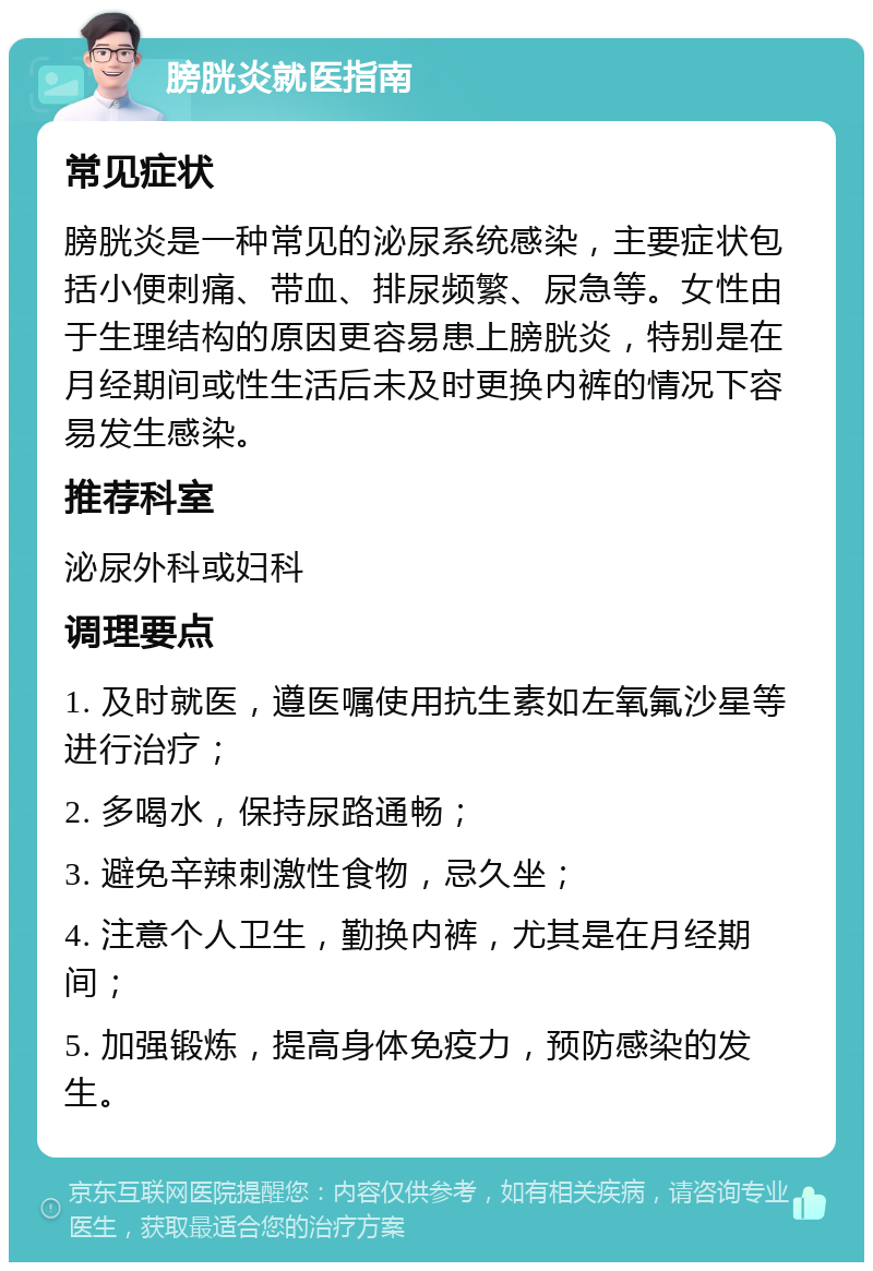 膀胱炎就医指南 常见症状 膀胱炎是一种常见的泌尿系统感染，主要症状包括小便刺痛、带血、排尿频繁、尿急等。女性由于生理结构的原因更容易患上膀胱炎，特别是在月经期间或性生活后未及时更换内裤的情况下容易发生感染。 推荐科室 泌尿外科或妇科 调理要点 1. 及时就医，遵医嘱使用抗生素如左氧氟沙星等进行治疗； 2. 多喝水，保持尿路通畅； 3. 避免辛辣刺激性食物，忌久坐； 4. 注意个人卫生，勤换内裤，尤其是在月经期间； 5. 加强锻炼，提高身体免疫力，预防感染的发生。