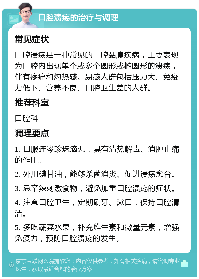 口腔溃疡的治疗与调理 常见症状 口腔溃疡是一种常见的口腔黏膜疾病，主要表现为口腔内出现单个或多个圆形或椭圆形的溃疡，伴有疼痛和灼热感。易感人群包括压力大、免疫力低下、营养不良、口腔卫生差的人群。 推荐科室 口腔科 调理要点 1. 口服连岑珍珠滴丸，具有清热解毒、消肿止痛的作用。 2. 外用碘甘油，能够杀菌消炎、促进溃疡愈合。 3. 忌辛辣刺激食物，避免加重口腔溃疡的症状。 4. 注意口腔卫生，定期刷牙、漱口，保持口腔清洁。 5. 多吃蔬菜水果，补充维生素和微量元素，增强免疫力，预防口腔溃疡的发生。