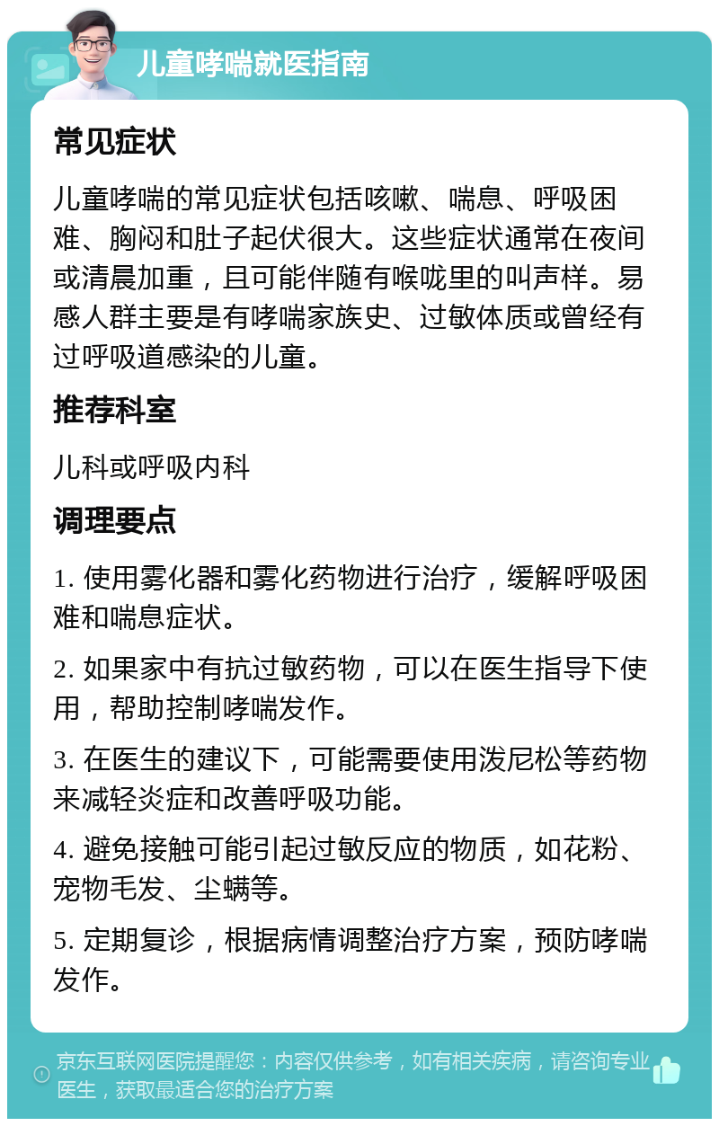 儿童哮喘就医指南 常见症状 儿童哮喘的常见症状包括咳嗽、喘息、呼吸困难、胸闷和肚子起伏很大。这些症状通常在夜间或清晨加重，且可能伴随有喉咙里的叫声样。易感人群主要是有哮喘家族史、过敏体质或曾经有过呼吸道感染的儿童。 推荐科室 儿科或呼吸内科 调理要点 1. 使用雾化器和雾化药物进行治疗，缓解呼吸困难和喘息症状。 2. 如果家中有抗过敏药物，可以在医生指导下使用，帮助控制哮喘发作。 3. 在医生的建议下，可能需要使用泼尼松等药物来减轻炎症和改善呼吸功能。 4. 避免接触可能引起过敏反应的物质，如花粉、宠物毛发、尘螨等。 5. 定期复诊，根据病情调整治疗方案，预防哮喘发作。