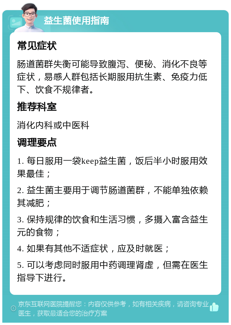 益生菌使用指南 常见症状 肠道菌群失衡可能导致腹泻、便秘、消化不良等症状，易感人群包括长期服用抗生素、免疫力低下、饮食不规律者。 推荐科室 消化内科或中医科 调理要点 1. 每日服用一袋keep益生菌，饭后半小时服用效果最佳； 2. 益生菌主要用于调节肠道菌群，不能单独依赖其减肥； 3. 保持规律的饮食和生活习惯，多摄入富含益生元的食物； 4. 如果有其他不适症状，应及时就医； 5. 可以考虑同时服用中药调理肾虚，但需在医生指导下进行。