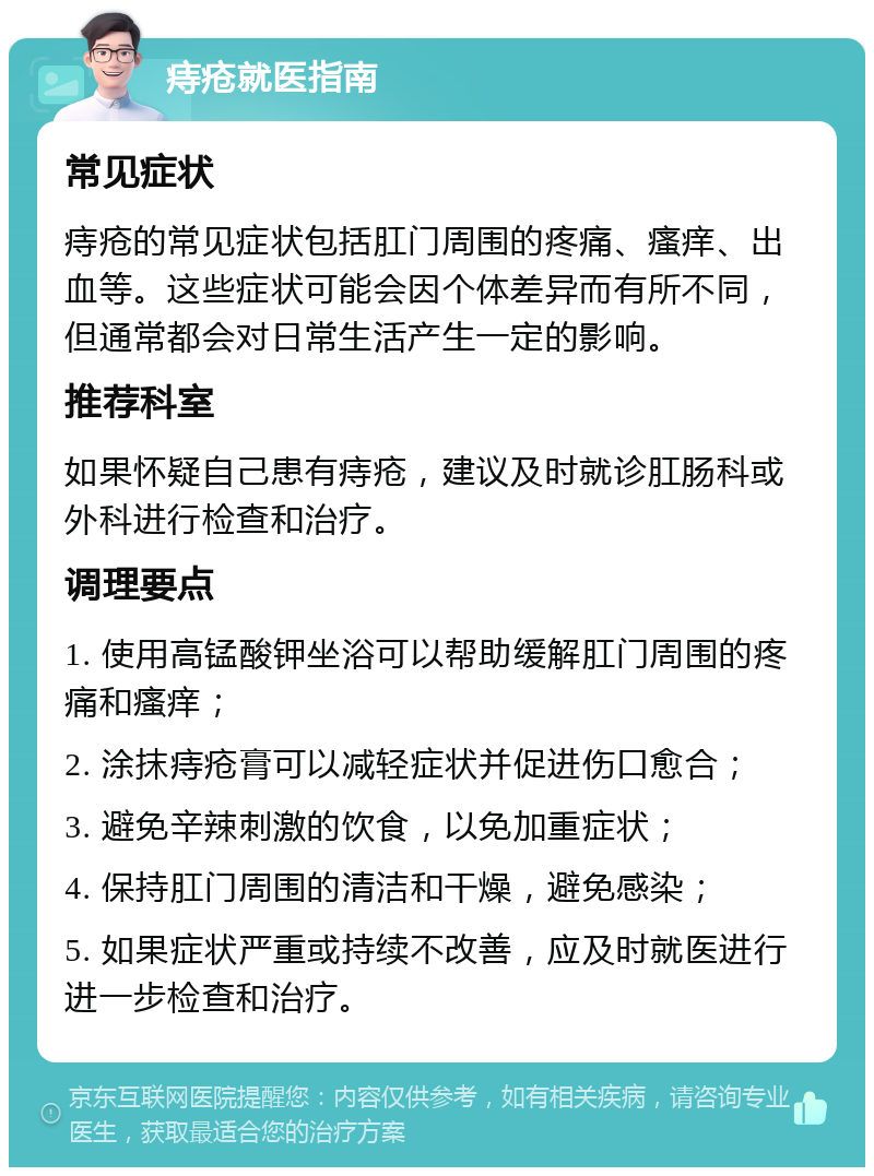 痔疮就医指南 常见症状 痔疮的常见症状包括肛门周围的疼痛、瘙痒、出血等。这些症状可能会因个体差异而有所不同，但通常都会对日常生活产生一定的影响。 推荐科室 如果怀疑自己患有痔疮，建议及时就诊肛肠科或外科进行检查和治疗。 调理要点 1. 使用高锰酸钾坐浴可以帮助缓解肛门周围的疼痛和瘙痒； 2. 涂抹痔疮膏可以减轻症状并促进伤口愈合； 3. 避免辛辣刺激的饮食，以免加重症状； 4. 保持肛门周围的清洁和干燥，避免感染； 5. 如果症状严重或持续不改善，应及时就医进行进一步检查和治疗。