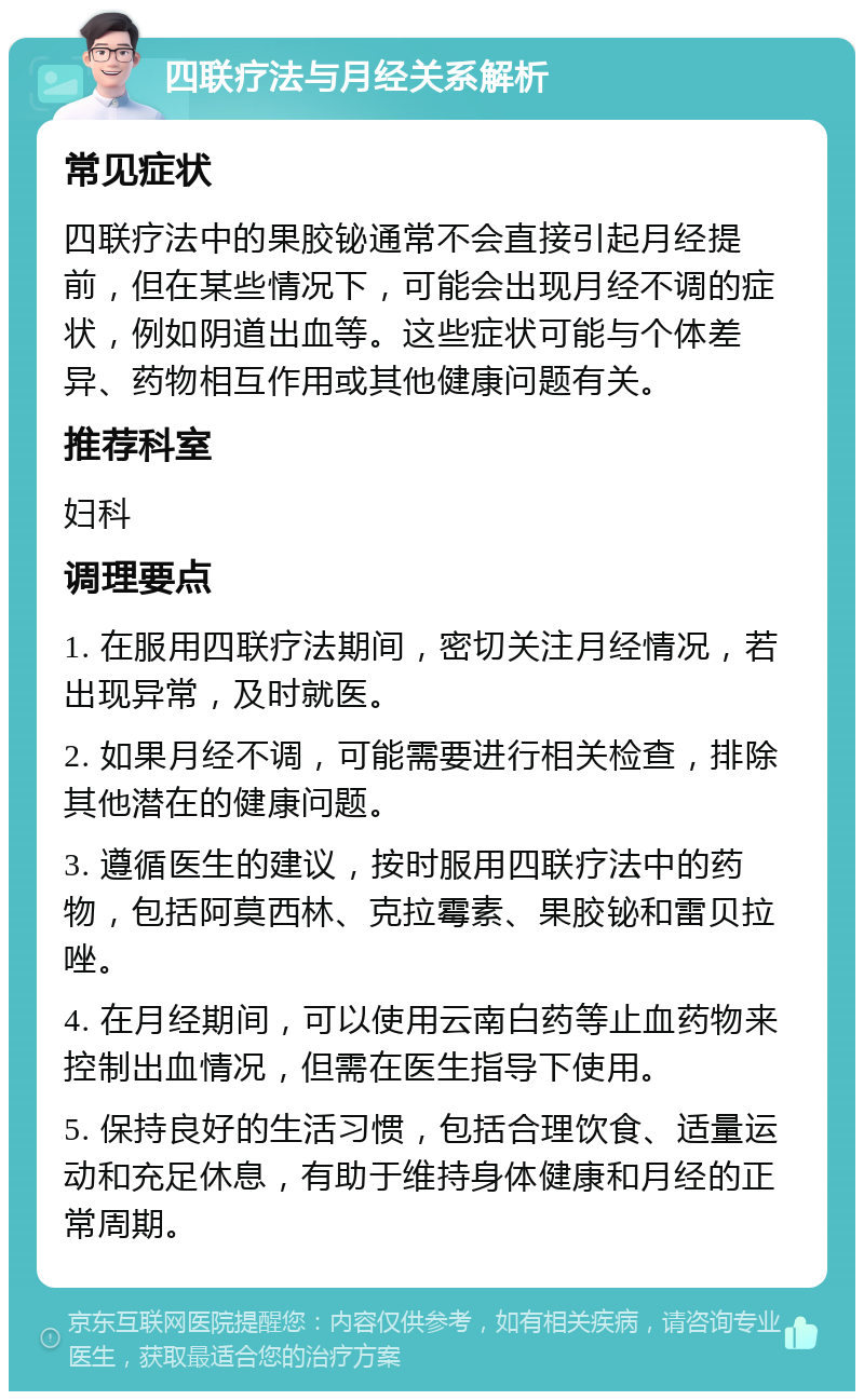 四联疗法与月经关系解析 常见症状 四联疗法中的果胶铋通常不会直接引起月经提前，但在某些情况下，可能会出现月经不调的症状，例如阴道出血等。这些症状可能与个体差异、药物相互作用或其他健康问题有关。 推荐科室 妇科 调理要点 1. 在服用四联疗法期间，密切关注月经情况，若出现异常，及时就医。 2. 如果月经不调，可能需要进行相关检查，排除其他潜在的健康问题。 3. 遵循医生的建议，按时服用四联疗法中的药物，包括阿莫西林、克拉霉素、果胶铋和雷贝拉唑。 4. 在月经期间，可以使用云南白药等止血药物来控制出血情况，但需在医生指导下使用。 5. 保持良好的生活习惯，包括合理饮食、适量运动和充足休息，有助于维持身体健康和月经的正常周期。