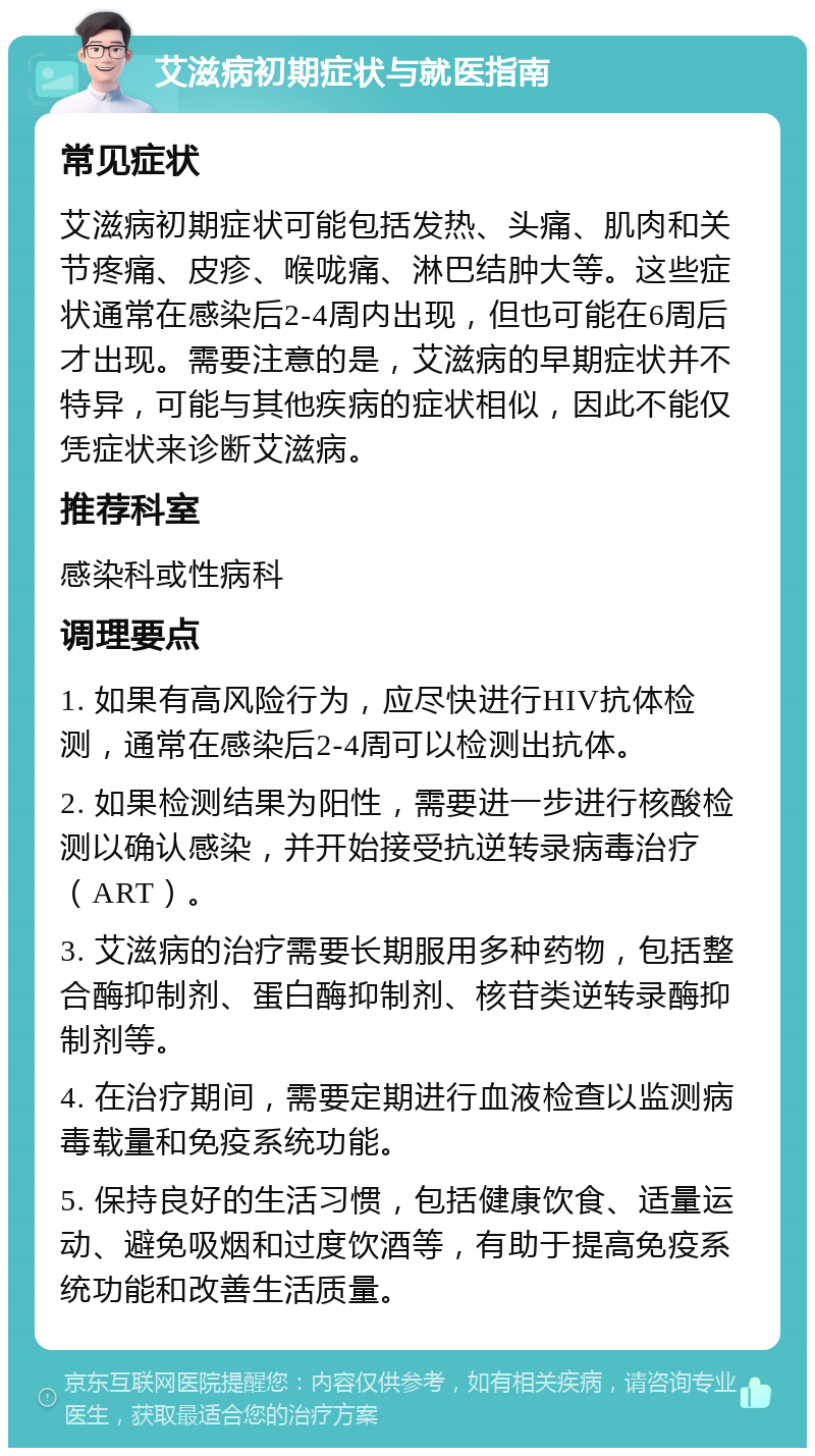 艾滋病初期症状与就医指南 常见症状 艾滋病初期症状可能包括发热、头痛、肌肉和关节疼痛、皮疹、喉咙痛、淋巴结肿大等。这些症状通常在感染后2-4周内出现，但也可能在6周后才出现。需要注意的是，艾滋病的早期症状并不特异，可能与其他疾病的症状相似，因此不能仅凭症状来诊断艾滋病。 推荐科室 感染科或性病科 调理要点 1. 如果有高风险行为，应尽快进行HIV抗体检测，通常在感染后2-4周可以检测出抗体。 2. 如果检测结果为阳性，需要进一步进行核酸检测以确认感染，并开始接受抗逆转录病毒治疗（ART）。 3. 艾滋病的治疗需要长期服用多种药物，包括整合酶抑制剂、蛋白酶抑制剂、核苷类逆转录酶抑制剂等。 4. 在治疗期间，需要定期进行血液检查以监测病毒载量和免疫系统功能。 5. 保持良好的生活习惯，包括健康饮食、适量运动、避免吸烟和过度饮酒等，有助于提高免疫系统功能和改善生活质量。