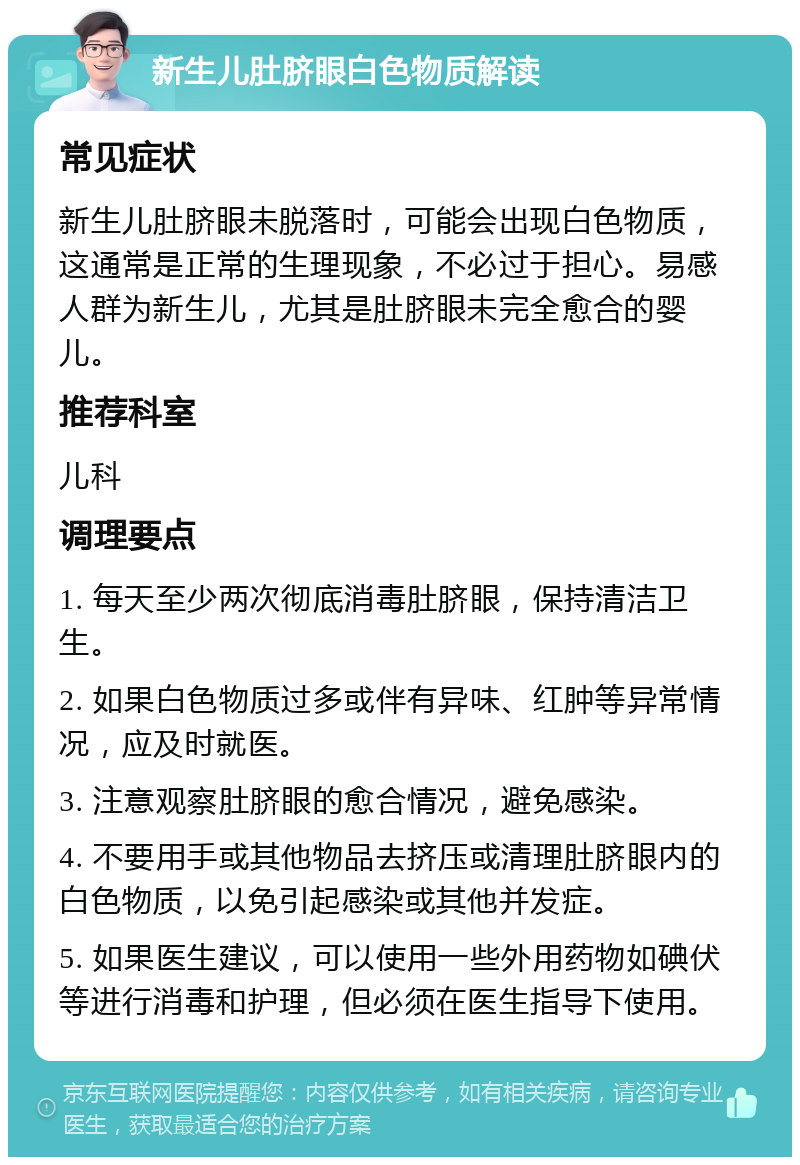 新生儿肚脐眼白色物质解读 常见症状 新生儿肚脐眼未脱落时，可能会出现白色物质，这通常是正常的生理现象，不必过于担心。易感人群为新生儿，尤其是肚脐眼未完全愈合的婴儿。 推荐科室 儿科 调理要点 1. 每天至少两次彻底消毒肚脐眼，保持清洁卫生。 2. 如果白色物质过多或伴有异味、红肿等异常情况，应及时就医。 3. 注意观察肚脐眼的愈合情况，避免感染。 4. 不要用手或其他物品去挤压或清理肚脐眼内的白色物质，以免引起感染或其他并发症。 5. 如果医生建议，可以使用一些外用药物如碘伏等进行消毒和护理，但必须在医生指导下使用。