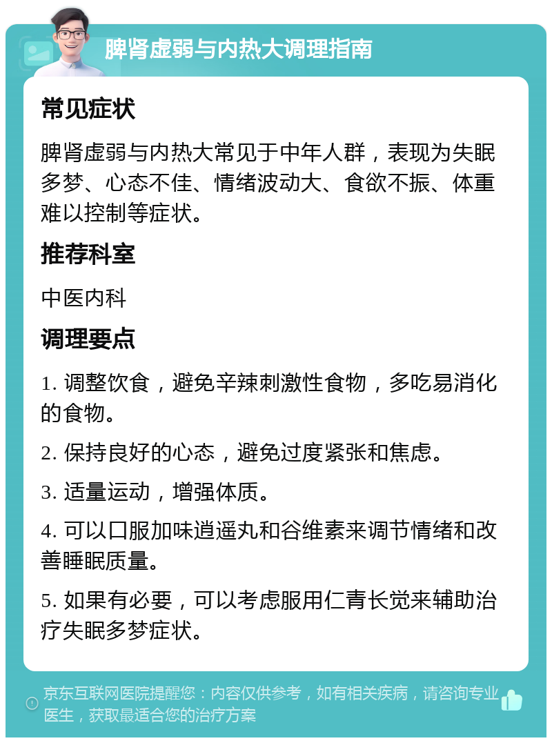 脾肾虚弱与内热大调理指南 常见症状 脾肾虚弱与内热大常见于中年人群，表现为失眠多梦、心态不佳、情绪波动大、食欲不振、体重难以控制等症状。 推荐科室 中医内科 调理要点 1. 调整饮食，避免辛辣刺激性食物，多吃易消化的食物。 2. 保持良好的心态，避免过度紧张和焦虑。 3. 适量运动，增强体质。 4. 可以口服加味逍遥丸和谷维素来调节情绪和改善睡眠质量。 5. 如果有必要，可以考虑服用仁青长觉来辅助治疗失眠多梦症状。