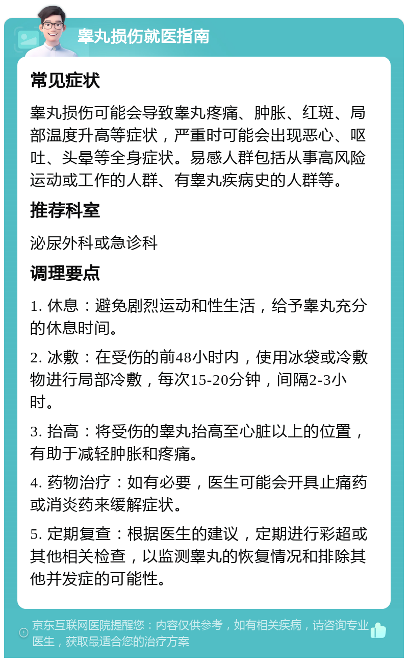 睾丸损伤就医指南 常见症状 睾丸损伤可能会导致睾丸疼痛、肿胀、红斑、局部温度升高等症状，严重时可能会出现恶心、呕吐、头晕等全身症状。易感人群包括从事高风险运动或工作的人群、有睾丸疾病史的人群等。 推荐科室 泌尿外科或急诊科 调理要点 1. 休息：避免剧烈运动和性生活，给予睾丸充分的休息时间。 2. 冰敷：在受伤的前48小时内，使用冰袋或冷敷物进行局部冷敷，每次15-20分钟，间隔2-3小时。 3. 抬高：将受伤的睾丸抬高至心脏以上的位置，有助于减轻肿胀和疼痛。 4. 药物治疗：如有必要，医生可能会开具止痛药或消炎药来缓解症状。 5. 定期复查：根据医生的建议，定期进行彩超或其他相关检查，以监测睾丸的恢复情况和排除其他并发症的可能性。