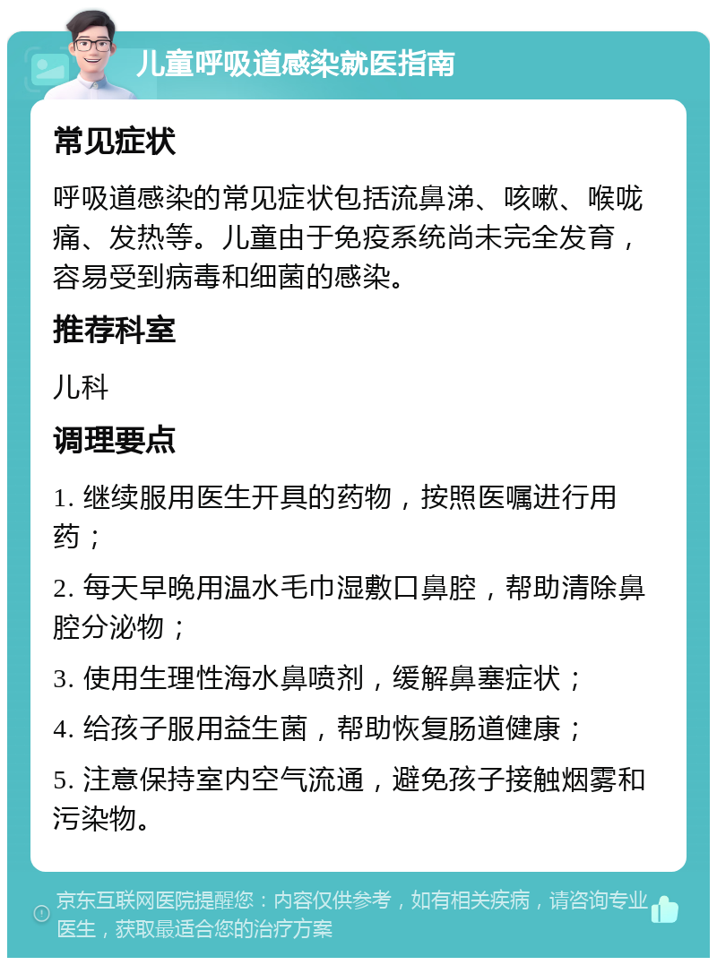 儿童呼吸道感染就医指南 常见症状 呼吸道感染的常见症状包括流鼻涕、咳嗽、喉咙痛、发热等。儿童由于免疫系统尚未完全发育，容易受到病毒和细菌的感染。 推荐科室 儿科 调理要点 1. 继续服用医生开具的药物，按照医嘱进行用药； 2. 每天早晚用温水毛巾湿敷口鼻腔，帮助清除鼻腔分泌物； 3. 使用生理性海水鼻喷剂，缓解鼻塞症状； 4. 给孩子服用益生菌，帮助恢复肠道健康； 5. 注意保持室内空气流通，避免孩子接触烟雾和污染物。