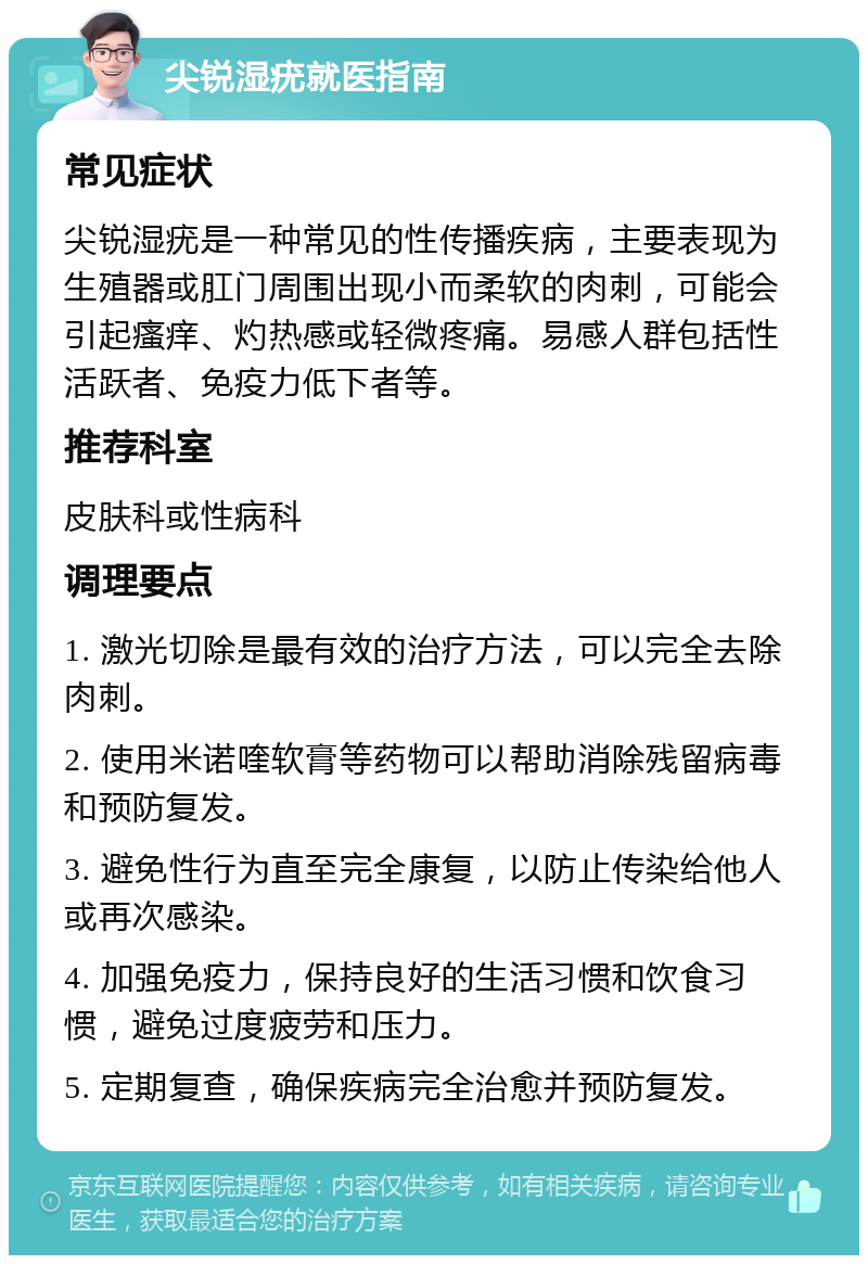 尖锐湿疣就医指南 常见症状 尖锐湿疣是一种常见的性传播疾病，主要表现为生殖器或肛门周围出现小而柔软的肉刺，可能会引起瘙痒、灼热感或轻微疼痛。易感人群包括性活跃者、免疫力低下者等。 推荐科室 皮肤科或性病科 调理要点 1. 激光切除是最有效的治疗方法，可以完全去除肉刺。 2. 使用米诺喹软膏等药物可以帮助消除残留病毒和预防复发。 3. 避免性行为直至完全康复，以防止传染给他人或再次感染。 4. 加强免疫力，保持良好的生活习惯和饮食习惯，避免过度疲劳和压力。 5. 定期复查，确保疾病完全治愈并预防复发。