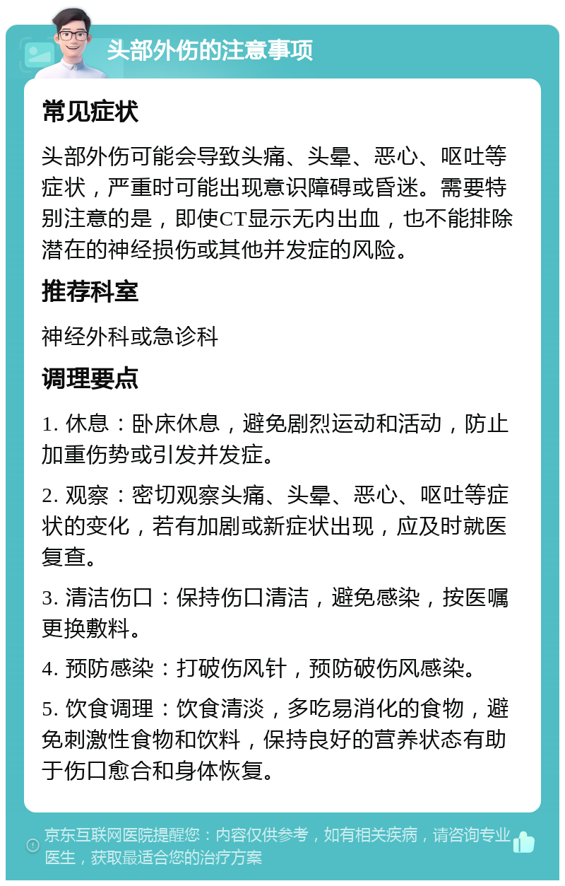 头部外伤的注意事项 常见症状 头部外伤可能会导致头痛、头晕、恶心、呕吐等症状，严重时可能出现意识障碍或昏迷。需要特别注意的是，即使CT显示无内出血，也不能排除潜在的神经损伤或其他并发症的风险。 推荐科室 神经外科或急诊科 调理要点 1. 休息：卧床休息，避免剧烈运动和活动，防止加重伤势或引发并发症。 2. 观察：密切观察头痛、头晕、恶心、呕吐等症状的变化，若有加剧或新症状出现，应及时就医复查。 3. 清洁伤口：保持伤口清洁，避免感染，按医嘱更换敷料。 4. 预防感染：打破伤风针，预防破伤风感染。 5. 饮食调理：饮食清淡，多吃易消化的食物，避免刺激性食物和饮料，保持良好的营养状态有助于伤口愈合和身体恢复。