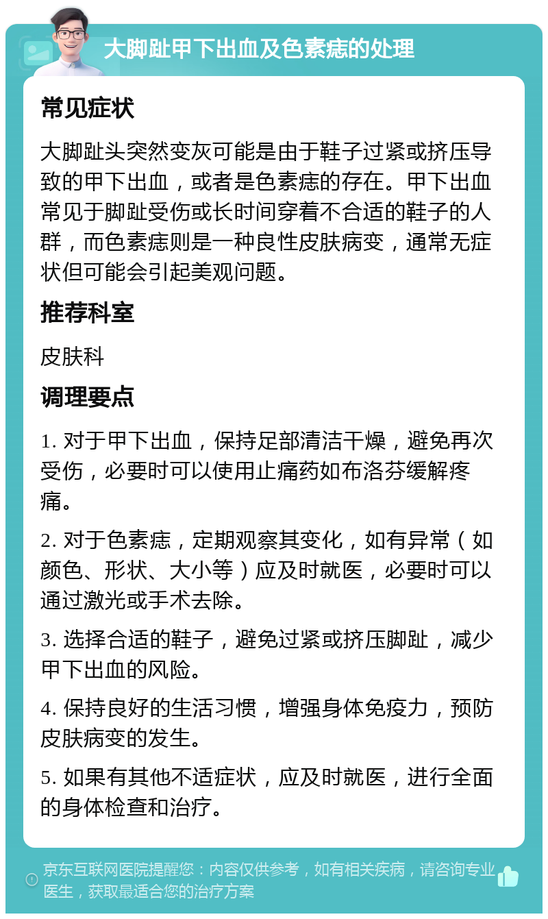 大脚趾甲下出血及色素痣的处理 常见症状 大脚趾头突然变灰可能是由于鞋子过紧或挤压导致的甲下出血，或者是色素痣的存在。甲下出血常见于脚趾受伤或长时间穿着不合适的鞋子的人群，而色素痣则是一种良性皮肤病变，通常无症状但可能会引起美观问题。 推荐科室 皮肤科 调理要点 1. 对于甲下出血，保持足部清洁干燥，避免再次受伤，必要时可以使用止痛药如布洛芬缓解疼痛。 2. 对于色素痣，定期观察其变化，如有异常（如颜色、形状、大小等）应及时就医，必要时可以通过激光或手术去除。 3. 选择合适的鞋子，避免过紧或挤压脚趾，减少甲下出血的风险。 4. 保持良好的生活习惯，增强身体免疫力，预防皮肤病变的发生。 5. 如果有其他不适症状，应及时就医，进行全面的身体检查和治疗。