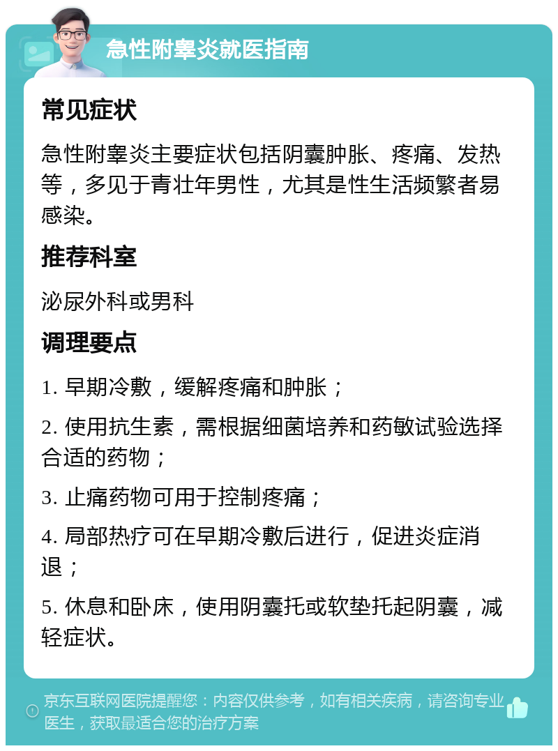 急性附睾炎就医指南 常见症状 急性附睾炎主要症状包括阴囊肿胀、疼痛、发热等，多见于青壮年男性，尤其是性生活频繁者易感染。 推荐科室 泌尿外科或男科 调理要点 1. 早期冷敷，缓解疼痛和肿胀； 2. 使用抗生素，需根据细菌培养和药敏试验选择合适的药物； 3. 止痛药物可用于控制疼痛； 4. 局部热疗可在早期冷敷后进行，促进炎症消退； 5. 休息和卧床，使用阴囊托或软垫托起阴囊，减轻症状。